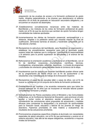 M IN IS T E R IO
          D E E D UC A C IÓ N


   preparación de las pruebas de acceso a la formación profesional de grado
   medio, dirigidos especialmente a los jóvenes que abandonaron el sistema
   educativo sin el título de graduado en educación secundaria obligatoria y se
   encuentran en situación de desempleo.

37. Estableceremos convalidaciones recíprocas entre las materias de
   Bachillerato y los módulos de los ciclos de formación profesional de grado
   medio con el fin de que los alumnos que cambien de opción formativa tengan
   convalidadas las materias aprobadas

38. Incrementaremos las ofertas de formación presencial, semipresencial o a
    distancia, dirigidas a la población adulta que necesita mejorar su nivel de
    cualificación, eliminando barreras al estudio y haciéndolo compatible con la
    vida laboral y familiar.

39. Revisaremos la estructura del bachillerato, para flexibilizar su organización y
    establecer los procedimientos necesarios para que el alumnado pueda
    superar todas las materias que lo configuran, incentivando la responsabilidad
    y el esfuerzo para la pronta superación de dificultades y el avance de los
    estudios.

40. Reforzaremos la orientación académica y profesional en el Bachillerato, con el
    fin de identificar vocaciones (humanísticas, científicas, técnicas,
    investigadoras, empresariales, artísticas, deportivas…) a través de programas
    y actividades de orientación personalizados desde el comienzo de la etapa.

41. Impulsaremos que los centros que imparten bachillerato puedan ofrecer parte
    de su programación de forma virtual con el fin de acostumbrar a los
    estudiantes a las metodologías de trabajo de la Educación Superior.

42. Revisaremos el papel de las escuelas taller o casas de oficio, con el fin de
    buscar su coherencia con el conjunto de la oferta de formación profesional.

43. Estableceremos las medidas y los acuerdos necesarios para que todos los
    jóvenes menores de 18 años que se incorporen al mercado laboral puedan
    compatibilizar formación y empleo.

44. Intensificaremos los Planes acordados entre el Ministerio y las Comunidades
    Autónomas, en la Conferencia Sectorial de Educación, para promover el éxito
    escolar y luchar contra el abandono escolar prematuro y tomar en
    consideración las conclusiones sobre propuestas de actuaciones y medidas
    eficaces para compensar la desigualdad y la promoción de oportunidades
    para la inserción social, educativa y laboral de los jóvenes en riesgo de
    abandono. Fijaremos prioridades en esta materia y evaluaremos los
    resultados de las actuaciones prioritarias.

45. Promoveremos programas específicos dirigidos al alumnado con necesidades
    especiales de apoyo educativo, con el fin de que permanezca y avance en el
    sistema educativo, más allá de las etapas obligatorias, accediendo a mayores
    niveles de formación.
                                                                                17
 