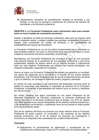 M IN IS T E R IO
              D E E D UC A C IÓ N




   46. Realizaremos campañas de sensibilización dirigidas al alumnado y sus
      familias, en las que se subraye la importancia de continuar los estudios de
      bachillerato o de formación profesional.


OBJETIVO 4. La Formación Profesional como instrumento clave para avanzar
hacia un nuevo modelo de crecimiento económico.

Ampliar y flexibilizar la oferta de formación profesional, tanto para los jóvenes como
para la población adulta, y adoptar medidas que permitan compatibilizar formación y
empleo, para incrementar los niveles de formación y las posibilidades de
empleabilidad del conjunto de la población.

La Formación Profesional es uno de los pilares fundamentales de la educación en
toda sociedad moderna, así como un instrumento clave para avanzar hacia un nuevo
modelo de crecimiento económico sostenible y diversificado.

Necesitamos una Formación Profesional que favorezca el logro de una economía
más eficiente basada en la excelencia de sus procesos productivos y que forme
profesionales capaces de abrirse camino en un entorno europeo e internacional
cada vez más exigente. Profesionales que dominen las nuevas tecnologías, con
creciente creatividad y capacidad de innovación.

Hemos de lograr una Formación Profesional de calidad que garantice su movilidad,
que apoye las exigencias de la innovación y el impulso de los nuevos sectores
emergentes. Una Formación Profesional que se vincule al desarrollo local y territorial
y que, en definitiva, se convierta en motor de cambio, progreso y bienestar.

En tiempo de crisis económica y de crecimiento del desempleo conviene poner el
énfasis en propuestas para aumentar la capacidad de atracción de la Formación
Profesional: incrementar la permeabilidad del sistema hacia su entorno y flexibilizar
las vías de acceso.

Así mismo, tenemos que seguir avanzando en una mayor integración de los
diferentes subsistemas de formación profesional, la formación profesional del
sistema educativo y la formación profesional para el empleo, con el fin de realizar
una oferta ajustada a las nuevas necesidades de los distintos sectores productivos y
a las necesidades de formación y cualificación tanto de los jóvenes en edad escolar
como de la población adulta.

Otro de los objetivos del Pacto es promover una mayor relación entre la Formación
Profesional de grado superior, la universidad y las empresas de los distintos
sectores productivos, con el fin de mejorar los procesos de investigación e
innovación y la respuesta a las necesidades de un determinado territorio.

Propuestas:

   47. Agilizaremos el procedimiento de elaboración y actualización de las
       cualificaciones profesionales, títulos de FP y certificados de profesionalidad.
                                                                                   18
 