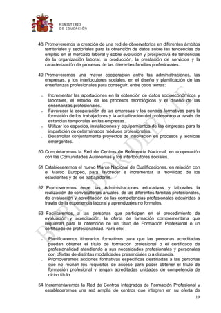 M IN IS T E R IO
          D E E D UC A C IÓ N




48. Promoveremos la creación de una red de observatorios en diferentes ámbitos
    territoriales y sectoriales para la obtención de datos sobre las tendencias de
    empleo en el mercado laboral y sobre evolución y prospectiva de tendencias
    de la organización laboral, la producción, la prestación de servicios y la
    caracterización de procesos de las diferentes familias profesionales.

49. Promoveremos una mayor cooperación entre las administraciones, las
    empresas, y los interlocutores sociales, en el diseño y planificación de las
    enseñanzas profesionales para conseguir, entre otros temas:

    Incrementar las aportaciones en la obtención de datos socioeconómicos y
     laborales, el estudio de los procesos tecnológicos y el diseño de las
     enseñanzas profesionales.
    Favorecer la cooperación de las empresas y los centros formativos para la
     formación de los trabajadores y la actualización del profesorado a través de
     estancias temporales en las empresas.
    Utilizar los espacios, instalaciones y equipamientos de las empresas para la
     impartición de determinados módulos profesionales.
    Desarrollar conjuntamente proyectos de innovación en procesos y técnicas
     emergentes.

50. Completaremos la Red de Centros de Referencia Nacional, en cooperación
    con las Comunidades Autónomas y los interlocutores sociales.

51. Estableceremos el nuevo Marco Nacional de Cualificaciones, en relación con
    el Marco Europeo, para favorecer e incrementar la movilidad de los
    estudiantes y de los trabajadores.

52. Promoveremos entre las Administraciones educativas y laborales la
   realización de convocatorias anuales, de las diferentes familias profesionales,
   de evaluación y acreditación de las competencias profesionales adquiridas a
   través de la experiencia laboral y aprendizajes no formales.

53. Facilitaremos, a las personas que participen en el procedimiento de
   evaluación y acreditación, la oferta de formación complementaria que
   requieran para la obtención de un título de Formación Profesional o un
   certificado de profesionalidad. Para ello:

    Planificaremos itinerarios formativos para que las personas acreditadas
     puedan obtener el título de formación profesional o el certificado de
     profesionalidad atendiendo a sus necesidades profesionales y personales
     con ofertas de distintas modalidades presenciales o a distancia.
    Promoveremos acciones formativas específicas destinadas a las personas
     que no reúnan los requisitos de acceso para poder obtener el título de
     formación profesional y tengan acreditadas unidades de competencia de
     dicho título.

54. Incrementaremos la Red de Centros Integrados de Formación Profesional y
    estableceremos una red amplia de centros que integren en su oferta de
                                                                               19
 