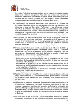 M IN IS T E R IO
            D E E D UC A C IÓ N


     Formación Profesional acciones dirigidas tanto a los jóvenes en edad escolar
     como a la población trabajadora. Para ello, los centros que imparten la
     Formación Profesional del sistema educativo, serán autorizados para que
     también puedan impartir formación para el empleo y otras formaciones
     relacionadas con las necesidades de las empresas del entorno.

55. Adoptaremos las medidas necesarias para flexibilizar el sistema de
   Formación Profesional de manera que permita un tránsito más fluido entre los
   diferentes niveles de Formación Profesional y los diferentes niveles
   educativos (Bachillerato y estudios de Grado universitario) para dar respuesta
   a las nuevas demandas sociales y económicas de nuestro país, a través de la
   innovación, e introduciendo las adaptaciones pertinentes en el contenido y las
   modalidades de oferta formativa.

56. Adoptaremos las medidas necesarias para facilitar la firma de convenios
    específicos con empresas españolas y europeas para la realización del
    módulo de formación en centros de trabajo y aseguraremos al alumnado con
    discapacidad la realización de prácticas externas de calidad en entornos
    laborales accesibles.

57. Impulsaremos la formación a distancia de cara a la obtención de títulos y
    certificados de profesionalidad (Plataforma Virtual para la Formación
    Profesional), adoptando las medidas de accesibilidad necesarias para las
    personas con discapacidad, eliminando barreras al estudio y haciéndolo
    compatible con la vida laboral y familiar. Para ello:

     Realizaremos una acción coordinada para la adaptación de los ciclos
      formativos de formación profesional a la modalidad de distancia: materiales
      didácticos autosuficientes.
     Formaremos al profesorado de las distintas familias profesionales en la
      utilización de las técnicas específicas y de los recursos didácticos utilizados
      en la modalidad de distancia.
     Incentivaremos la elaboración de simuladores empleados en la formación
      profesional a distancia y semipresencial.

58. Facilitaremos el acceso y la certificación parcial de los aprendizajes realizados
    en los ciclos formativos de Formación Profesional, garantizando la posibilidad
    de capitalización de aprendizajes y su registro en el expediente académico
    del alumnado.

59. Los centros de formación profesional podrán ofertar, con la autorización de la
    administración competente, programas formativos configurados a partir de
    módulos incluidos en los títulos de formación profesional o certificados de
    profesionalidad que tengan autorizados y que estén asociados a unidades de
    competencia del Catálogo Nacional de Cualificaciones Profesionales. Dichos
    programas podrán incluir también otra formación complementaria no referida
    al Catálogo.

60. La superación de los programas formativos señalados en el punto anterior
    conducirá a la obtención de una certificación expedida `por la administración
                                                                                  20
 