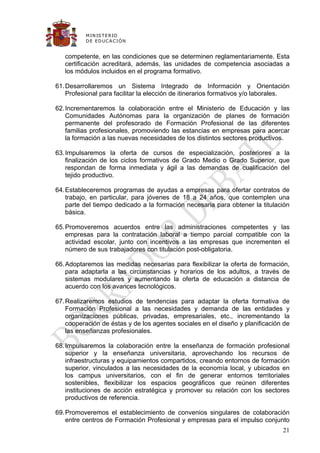 M IN IS T E R IO
          D E E D UC A C IÓ N


   competente, en las condiciones que se determinen reglamentariamente. Esta
   certificación acreditará, además, las unidades de competencia asociadas a
   los módulos incluidos en el programa formativo.

61. Desarrollaremos un Sistema Integrado de Información y Orientación
    Profesional para facilitar la elección de itinerarios formativos y/o laborales.

62. Incrementaremos la colaboración entre el Ministerio de Educación y las
    Comunidades Autónomas para la organización de planes de formación
    permanente del profesorado de Formación Profesional de las diferentes
    familias profesionales, promoviendo las estancias en empresas para acercar
    la formación a las nuevas necesidades de los distintos sectores productivos.

63. Impulsaremos la oferta de cursos de especialización, posteriores a la
    finalización de los ciclos formativos de Grado Medio o Grado Superior, que
    respondan de forma inmediata y ágil a las demandas de cualificación del
    tejido productivo.

64. Estableceremos programas de ayudas a empresas para ofertar contratos de
    trabajo, en particular, para jóvenes de 18 a 24 años, que contemplen una
    parte del tiempo dedicado a la formación necesaria para obtener la titulación
    básica.

65. Promoveremos acuerdos entre las administraciones competentes y las
    empresas para la contratación laboral a tiempo parcial compatible con la
    actividad escolar, junto con incentivos a las empresas que incrementen el
    número de sus trabajadores con titulación post-obligatoria.

66. Adoptaremos las medidas necesarias para flexibilizar la oferta de formación,
    para adaptarla a las circunstancias y horarios de los adultos, a través de
    sistemas modulares y aumentando la oferta de educación a distancia de
    acuerdo con los avances tecnológicos.

67. Realizaremos estudios de tendencias para adaptar la oferta formativa de
    Formación Profesional a las necesidades y demanda de las entidades y
    organizaciones públicas, privadas, empresariales, etc., incrementando la
    cooperación de éstas y de los agentes sociales en el diseño y planificación de
    las enseñanzas profesionales.

68. Impulsaremos la colaboración entre la enseñanza de formación profesional
    superior y la enseñanza universitaria, aprovechando los recursos de
    infraestructuras y equipamientos compartidos, creando entornos de formación
    superior, vinculados a las necesidades de la economía local, y ubicados en
    los campus universitarios, con el fin de generar entornos territoriales
    sostenibles, flexibilizar los espacios geográficos que reúnen diferentes
    instituciones de acción estratégica y promover su relación con los sectores
    productivos de referencia.

69. Promoveremos el establecimiento de convenios singulares de colaboración
    entre centros de Formación Profesional y empresas para el impulso conjunto
                                                                                21
 