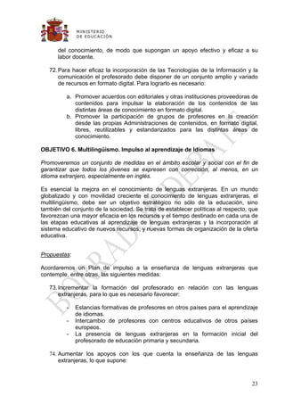 M IN IS T E R IO
              D E E D UC A C IÓ N


      del conocimiento, de modo que supongan un apoyo efectivo y eficaz a su
      labor docente.

   72. Para hacer eficaz la incorporación de las Tecnologías de la Información y la
       comunicación el profesorado debe disponer de un conjunto amplio y variado
       de recursos en formato digital. Para lograrlo es necesario:

          a. Promover acuerdos con editoriales y otras instituciones proveedoras de
             contenidos para impulsar la elaboración de los contenidos de las
             distintas áreas de conocimiento en formato digital.
          b. Promover la participación de grupos de profesores en la creación
             desde las propias Administraciones de contenidos, en formato digital,
             libres, reutilizables y estandarizados para las distintas áreas de
             conocimiento.

OBJETIVO 6. Multilingüismo. Impulso al aprendizaje de Idiomas

Promoveremos un conjunto de medidas en el ámbito escolar y social con el fin de
garantizar que todos los jóvenes se expresen con corrección, al menos, en un
idioma extranjero, especialmente en inglés.

Es esencial la mejora en el conocimiento de lenguas extranjeras. En un mundo
globalizado y con movilidad creciente el conocimiento de lenguas extranjeras, el
multilingüismo, debe ser un objetivo estratégico no sólo de la educación, sino
también del conjunto de la sociedad. Se trata de establecer políticas al respecto, que
favorezcan una mayor eficacia en los recursos y el tiempo destinado en cada una de
las etapas educativas al aprendizaje de lenguas extranjeras y la incorporación al
sistema educativo de nuevos recursos, y nuevas formas de organización de la oferta
educativa.


Propuestas:

Acordaremos un Plan de impulso a la enseñanza de lenguas extranjeras que
contemple, entre otras, las siguientes medidas:

   73. Incrementar la formación del profesorado en relación con las lenguas
       extranjeras, para lo que es necesario favorecer:

          -   Estancias formativas de profesores en otros países para el aprendizaje
              de idiomas.
          -   Intercambio de profesores con centros educativos de otros países
              europeos.
          -   La presencia de lenguas extranjeras en la formación inicial del
              profesorado de educación primaria y secundaria.

   74. Aumentar los apoyos con los que cuenta la enseñanza de las lenguas
       extranjeras, lo que supone:



                                                                                   23
 
