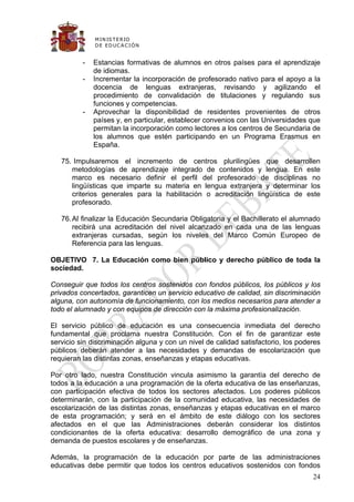 M IN IS T E R IO
              D E E D UC A C IÓ N


          -   Estancias formativas de alumnos en otros países para el aprendizaje
              de idiomas.
          -   Incrementar la incorporación de profesorado nativo para el apoyo a la
              docencia de lenguas extranjeras, revisando y agilizando el
              procedimiento de convalidación de titulaciones y regulando sus
              funciones y competencias.
          -   Aprovechar la disponibilidad de residentes provenientes de otros
              países y, en particular, establecer convenios con las Universidades que
              permitan la incorporación como lectores a los centros de Secundaria de
              los alumnos que estén participando en un Programa Erasmus en
              España.

   75. Impulsaremos el incremento de centros plurilingües que desarrollen
      metodologías de aprendizaje integrado de contenidos y lengua. En este
      marco es necesario definir el perfil del profesorado de disciplinas no
      lingüísticas que imparte su materia en lengua extranjera y determinar los
      criterios generales para la habilitación o acreditación lingüística de este
      profesorado.

   76. Al finalizar la Educación Secundaria Obligatoria y el Bachillerato el alumnado
       recibirá una acreditación del nivel alcanzado en cada una de las lenguas
       extranjeras cursadas, según los niveles del Marco Común Europeo de
       Referencia para las lenguas.

OBJETIVO 7. La Educación como bien público y derecho público de toda la
sociedad.

Conseguir que todos los centros sostenidos con fondos públicos, los públicos y los
privados concertados, garanticen un servicio educativo de calidad, sin discriminación
alguna, con autonomía de funcionamiento, con los medios necesarios para atender a
todo el alumnado y con equipos de dirección con la máxima profesionalización.

El servicio público de educación es una consecuencia inmediata del derecho
fundamental que proclama nuestra Constitución. Con el fin de garantizar este
servicio sin discriminación alguna y con un nivel de calidad satisfactorio, los poderes
públicos deberán atender a las necesidades y demandas de escolarización que
requieran las distintas zonas, enseñanzas y etapas educativas.

Por otro lado, nuestra Constitución vincula asimismo la garantía del derecho de
todos a la educación a una programación de la oferta educativa de las enseñanzas,
con participación efectiva de todos los sectores afectados. Los poderes públicos
determinarán, con la participación de la comunidad educativa, las necesidades de
escolarización de las distintas zonas, enseñanzas y etapas educativas en el marco
de esta programación; y será en el ámbito de este diálogo con los sectores
afectados en el que las Administraciones deberán considerar los distintos
condicionantes de la oferta educativa: desarrollo demográfico de una zona y
demanda de puestos escolares y de enseñanzas.

Además, la programación de la educación por parte de las administraciones
educativas debe permitir que todos los centros educativos sostenidos con fondos
                                                                                    24
 