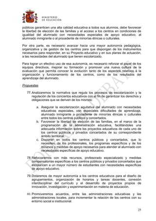 M IN IS T E R IO
             D E E D UC A C IÓ N


públicos garanticen una alta calidad educativa a todos sus alumnos, debe favorecer
la libertad de elección de las familias y el acceso a los centros en condiciones de
igualdad del alumnado con necesidades especiales de apoyo educativo, al
alumnado inmigrante o al procedente de minorías étnicas o culturales.

Por otra parte, es necesario avanzar hacia una mayor autonomía pedagógica,
organizativa y de gestión de los centros para que dispongan de los instrumentos
necesarios para responder, en su Proyecto educativo y en sus planes de actuación,
a las necesidades del alumnado que tienen escolarizado.

Para lograr un efectivo uso de esa autonomía, es necesario reforzar el papel de los
equipos directivos, mejorar su formación y promover una nueva cultura de la
evaluación que permita conocer la evolución tanto de los aspectos relativos a la
organización y funcionamiento de los centros, como de los resultados del
aprendizaje del alumnado.

Propuestas

   77. Analizaremos la normativa que regula los procesos de escolarización y la
       regulación de los conciertos educativos con el fin de garantizar los derechos y
       obligaciones que se deriven de los mismos:

         a. Asegurar la escolarización equitativa del alumnado con necesidades
            educativas especiales, con especiales dificultades de aprendizaje,
            alumnado inmigrante o procedente de minorías étnicas o culturales
            entre todos los centros públicos y concertados.
         b. Favorecer la libertad de elección de las familias, en el marco de la
            programación de la administración educativa, facilitándoles una
            adecuada información sobre los proyectos educativos de cada uno de
            los centros públicos y privados concertados de su correspondiente
            ámbito territorial.
         c. Disponer en todos los centros públicos y concertados, que lo
            necesiten, de los profesionales, los programas específicos y de los
            recursos y medidas de apoyo necesarios para atender al alumnado con
            necesidades específicas de apoyo educativo.

   78. Reforzaremos con más recursos, profesorado especializado y medidas
       compensatorias específicas a los centros públicos y privados concertados que
       escolaricen a un mayor número de estudiantes con necesidades específicas
       de apoyo educativo.

   79. Dotaremos de mayor autonomía a los centros educativos para el diseño de
       agrupamientos, organización de horarios y tareas docentes, conexión
       interdisciplinar del currículo y el desarrollo de proyectos propios de
       innovación, investigación y experimentación en materia de educación.

   80. Promoveremos acuerdos, entre las administraciones educativas y las
       administraciones locales, para incrementar la relación de los centros con su
       entorno social e institucional.

                                                                                   25
 