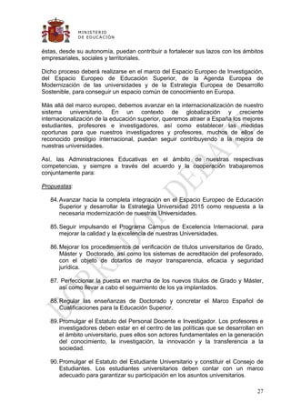 M IN IS T E R IO
              D E E D UC A C IÓ N


éstas, desde su autonomía, puedan contribuir a fortalecer sus lazos con los ámbitos
empresariales, sociales y territoriales.

Dicho proceso deberá realizarse en el marco del Espacio Europeo de Investigación,
del Espacio Europeo de Educación Superior, de la Agenda Europea de
Modernización de las universidades y de la Estrategia Europea de Desarrollo
Sostenible, para conseguir un espacio común de conocimiento en Europa.

Más allá del marco europeo, debemos avanzar en la internacionalización de nuestro
sistema universitario. En un contexto de globalización y creciente
internacionalización de la educación superior, queremos atraer a España los mejores
estudiantes, profesores e investigadores, así como establecer las medidas
oportunas para que nuestros investigadores y profesores, muchos de ellos de
reconocido prestigio internacional, puedan seguir contribuyendo a la mejora de
nuestras universidades.

Así, las Administraciones Educativas en el ámbito de nuestras respectivas
competencias, y siempre a través del acuerdo y la cooperación trabajaremos
conjuntamente para:

Propuestas:

   84. Avanzar hacia la completa integración en el Espacio Europeo de Educación
       Superior y desarrollar la Estrategia Universidad 2015 como respuesta a la
       necesaria modernización de nuestras Universidades.

   85. Seguir impulsando el Programa Campus de Excelencia Internacional, para
       mejorar la calidad y la excelencia de nuestras Universidades.

   86. Mejorar los procedimientos de verificación de títulos universitarios de Grado,
       Máster y Doctorado, así como los sistemas de acreditación del profesorado,
       con el objeto de dotarlos de mayor transparencia, eficacia y seguridad
       jurídica.

   87. Perfeccionar la puesta en marcha de los nuevos títulos de Grado y Máster,
      así como llevar a cabo el seguimiento de los ya implantados.

   88. Regular las enseñanzas de Doctorado y concretar el Marco Español de
       Cualificaciones para la Educación Superior.

   89. Promulgar el Estatuto del Personal Docente e Investigador. Los profesores e
       investigadores deben estar en el centro de las políticas que se desarrollan en
       el ámbito universitario, pues ellos son actores fundamentales en la generación
       del conocimiento, la investigación, la innovación y la transferencia a la
       sociedad.

   90. Promulgar el Estatuto del Estudiante Universitario y constituir el Consejo de
       Estudiantes. Los estudiantes universitarios deben contar con un marco
       adecuado para garantizar su participación en los asuntos universitarios.

                                                                                  27
 