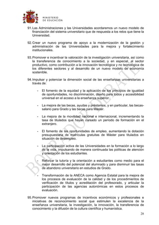 M IN IS T E R IO
          D E E D UC A C IÓ N


91. Las Administraciones y las Universidades acordaremos un nuevo modelo de
    financiación del sistema universitario que de respuesta a los retos que tiene la
    Universidad.

92. Crear un nuevo programa de apoyo a la modernización de la gestión y
    administración de las Universidades para la mejora y fortalecimiento
    institucionales.

93. Promover e incentivar la valoración de la investigación universitaria, así como
    la transferencia de conocimiento a la sociedad, y en especial, al sector
    productivo, como contribución a la innovación tecnológica y no tecnológica de
    los diferentes sectores y al desarrollo de un nuevo modelo de economía
    sostenible.

94. Impulsar y potenciar la dimensión social de las enseñanzas universitarias a
    través de:

      -   El fomento de la equidad y la aplicación de los principios de igualdad
          de oportunidades, no discriminación, diseño para todos y accesibilidad
          universal en el acceso a la enseñanza superior.

      -   La mejora de las becas, ayudas y préstamos, y en particular, las becas-
          salario para Grado y las becas para Máster.

      -   La mejora de la movilidad nacional e internacional, incrementando la
          tasa de titulados que hayan cursado un período de formación en el
          extranjero.

      -   El fomento de las oportunidades de empleo, aumentando la dotación
          presupuestaria de matrículas gratuitas de Máster para titulados en
          situación de desempleo.

      -   La participación activa de las Universidades en la formación a lo largo
          de la vida, impulsando de manera continuada las políticas de atención
          y orientación de los estudiantes.

      -   Reforzar la tutoría y la orientación a estudiantes como medio para el
          mejor desarrollo del potencial del alumnado y para disminuir las tasas
          de abandono universitario en estudios de Grado.

      -   Transformación de la ANECA como Agencia Estatal para la mejora de
          los procesos de evaluación de la calidad y de los procedimientos de
          verificación de títulos y acreditación del profesorado, y articular la
          participación de las agencias autonómicas en estos procesos de
          evaluación.

95. Promover nuevos programas de incentivos económicos y profesionales e
    iniciativas de reconocimiento social que estimulen la excelencia de la
    enseñanza universitaria, la investigación, la innovación, la transferencia de
    conocimiento y la difusión de la cultura científica y humanística.
                                                                                 28
 