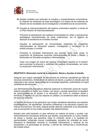 M IN IS T E R IO
              D E E D UC A C IÓ N




   96. Adoptar medidas que estimulen la iniciativa y emprendimiento universitarios,
       la creación de empresas de base tecnológica y la mejora de los sistemas de
       difusión de los resultados de la investigación y transferencia de conocimiento.

   97. Impulsar la internacionalización del sistema universitario español, a través de
       un Plan Director de Internacionalización:

   -   Promover la participación de nuestras Universidades en redes y asociaciones
       estratégicas transnacionales de estas instituciones, con el objetivo de
       alcanzar la excelencia en el ámbito mundial

   -   Impulsar la participación de Universidades españolas en programas
       internacionales de educación superior, investigación e innovación en el
       ámbito europeo y mundial.

   -   Fomentar la movilidad internacional que permita, entre otras cosas, la
       impartición de titulaciones conjuntas transnacionales de Grado y Master, y
       Doctorados en Escuelas europeas e internacionales.

   -   Crear una imagen de marca del sistema universitario español en el exterior
       para aumentar la atracción y visibilidad de nuestras Universidades, así como
       su proyección internacional.


OBJETIVO 9. Dimensión social de la educación: Becas y Ayudas al estudio.

Asegurar que ningún estudiante se vea privado de continuar estudiando por falta de
recursos económicos, fortaleciendo el sistema de becas y ayudas al estudio para dar
respuesta a las nuevas necesidades de la sociedad española y estimulando el mayor
rendimiento del alumnado.

Las Administraciones Educativas debemos potenciar la dimensión social de nuestro
sistema educativo en todos sus niveles. Las becas y ayudas garantizan la igualdad
de oportunidades en el acceso a la educación así como la cohesión social y
territorial. El objetivo es que las mejoras en calidad y la excelencia estén al alcance
de todos los alumnos.

La política de becas ha de garantizar que ningún estudiante abandone sus estudios
postobligatorios, de bachillerato, formación profesional o de educación superior por
motivos económicos. Por tanto, deberá prestar atención preferente a los estudiantes
que se encuentren en los niveles sociales más desfavorecidos.

Nuestro país está haciendo un gran esfuerzo en materia de becas y ayudas. Las
Administraciones Educativas tenemos que diseñar conjuntamente un nuevo modelo
de becas y ayudas que garantice mejor la cohesión social y la igualdad de
oportunidades, contemple nuevas modalidades, actualice los umbrales de renta,
favorezca la flexibilidad, fomente la movilidad internacional y nacional de los
estudiantes y el aprendizaje de idiomas, y elimine las ineficiencias e insuficiencias
del modelo actual
                                                                                    29
 