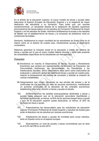 M IN IS T E R IO
             D E E D UC A C IÓ N




En el ámbito de la educación superior, el nuevo modelo de becas y ayudas debe
adecuarse al Espacio Europeo de Educación Superior y a la exigencia de mayor
dedicación del estudiante a su formación. Para evitar que, por razones
socioeconómicas, un estudiante desista de la realización de estudios superiores
promoveremos las becas-salario en los estudios de Formación Profesional de Grado
Superior y en los estudios de Grado. Asimismo facilitaremos el acceso a los estudios
de Máster con el establecimiento de becas y la concesión de préstamos renta en
condiciones favorables.

Asimismo, facilitaremos la mayor movilidad de los estudiantes de Grado tanto en el
interior como en el exterior de nuestro país, introduciendo ayudas al alojamiento
universitario.

Debemos garantizar la inclusión social en la educación a través del sistema de
becas y ayudas por lo que el nuevo modelo deberá ahondar y tener más presente
las necesidades específicas de los estudiantes con discapacidad.
.
Propuestas:

   98. Pondremos en marcha el Observatorio de Becas, Ayudas y Rendimiento
       Económico que contará con representación del Ministerio de Educación, las
       Comunidades Autónomas, las Universidades, los Estudiantes y los
       Interlocutores Sociales. Dicho Observatorio debe servir como instrumento de
       evaluación y valoración global del sistema de becas y ayudas en nuestro país,
       mejorar la transparencia del sistema de concesión y estudiar la creación de
       nuevas modalidades.

   99. Aseguraremos que ningún estudiante se vea privado del acceso y de la
       continuidad de sus estudios por falta de recursos económicos, manteniendo
       un aumento continuado de la elevación de los umbrales económicos
       establecidos para tener derecho a becas y ayudas al estudio.

   100.     Incrementaremos las partidas presupuestarias destinadas a becas y
      ayudas hasta asegurar que en la educación secundaria (bachillerato y
      formación profesional), al menos, el 50% de los alumnos tengan beca o ayuda
      y que en la educación superior pueda alcanzarse, al menos, el 30% de
      alumnos con beca o ayuda.

   101.      Potenciaremos las becas-salario para los estudiantes de educación
      superior (Formación Profesional de Grado Superior y estudios de Grado) para
      evitar el abandono de los estudios por razones económicas

   102.      Ampliaremos las becas y ayudas de movilidad para cursar estudios,
      tanto en España como en el espacio europeo.

   103.      Alcanzaremos un nivel de ayudas y becas universitarias que se sitúe
      en el 0,2% del PIB en el año 2015.


                                                                                 30
 