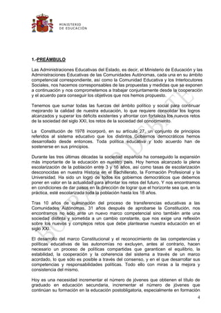 M IN IS T E R IO
              D E E D UC A C IÓ N




1.-PREÁMBULO

Las Administraciones Educativas del Estado, es decir, el Ministerio de Educación y las
Administraciones Educativas de las Comunidades Autónomas, cada una en su ámbito
competencial correspondiente, así como la Comunidad Educativa y los Interlocutores
Sociales, nos hacemos corresponsables de las propuestas y medidas que se exponen
a continuación y nos comprometemos a trabajar conjuntamente desde la cooperación
y el acuerdo para conseguir los objetivos que nos hemos propuesto.

Tenemos que sumar todas las fuerzas del ámbito político y social para continuar
mejorando la calidad de nuestra educación, lo que requiere consolidar los logros
alcanzados y superar los déficits existentes y afrontar con fortaleza los nuevos retos
de la sociedad del siglo XXI, los retos de la sociedad del conocimiento.

La Constitución de 1978 incorporó, en su artículo 27, un conjunto de principios
referidos al sistema educativo que los distintos Gobiernos democráticos hemos
desarrollado desde entonces. Toda política educativa y todo acuerdo han de
sostenerse en sus principios.

Durante las tres últimas décadas la sociedad española ha conseguido la expansión
más importante de la educación en nuestro país. Hoy hemos alcanzado la plena
escolarización de la población entre 3 y 16 años, así como tasas de escolarización
desconocidas en nuestra Historia en el Bachillerato, la Formación Profesional y la
Universidad. Ha sido un logro de todos los gobiernos democráticos que debemos
poner en valor en la actualidad para afrontar los retos del futuro. Y nos encontramos
en condiciones de dar pasos en la dirección de lograr que el horizonte sea que, en la
práctica, esté escolarizada toda la población hasta los 18 años.

Tras 10 años de culminación del proceso de transferencias educativas a las
Comunidades Autónomas, 31 años después de aprobarse la Constitución, nos
encontramos no sólo ante un nuevo marco competencial sino también ante una
sociedad distinta y sometida a un cambio constante, que nos exige una reflexión
sobre los nuevos y complejos retos que debe plantearse nuestra educación en el
siglo XXI.

El desarrollo del marco Constitucional y el reconocimiento de las competencias y
políticas educativas de las autonomías no excluyen, antes al contrario, hacen
necesario un proceso de políticas compartidas que garanticen el equilibrio, la
estabilidad, la cooperación y la coherencia del sistema a través de un marco
acordado, lo que sólo es posible a través del consenso, y en el que desarrollar sus
competencias y responsabilidades políticas. Todo ello con miras a la mejora y
consistencia del mismo.

Hoy es una necesidad incrementar el número de jóvenes que obtienen el título de
graduado en educación secundaria, incrementar el número de jóvenes que
continúan su formación en la educación postobligatoria, especialmente en formación
                                                                                    4
 