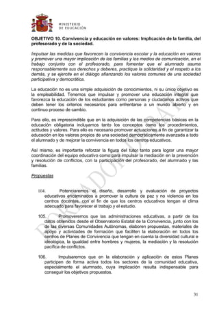 M IN IS T E R IO
              D E E D UC A C IÓ N


OBJETIVO 10. Convivencia y educación en valores: Implicación de la familia, del
profesorado y de la sociedad.

Impulsar las medidas que favorecen la convivencia escolar y la educación en valores
y promover una mayor implicación de las familias y los medios de comunicación, en el
trabajo conjunto con el profesorado, para fomentar que el alumnado asuma
responsablemente sus derechos y deberes, practique la solidaridad y el respeto a los
demás, y se ejercite en el diálogo afianzando los valores comunes de una sociedad
participativa y democrática.

La educación no es una simple adquisición de conocimientos, ni su único objetivo es
la empleabilidad. Tenemos que impulsar y promover una educación integral que
favorezca la educación de los estudiantes como personas y ciudadanos activos que
deben tener los criterios necesarios para enfrentarse a un mundo abierto y en
continuo proceso de cambio.

Para ello, es imprescindible que en la adquisición de las competencias básicas en la
educación obligatoria incluyamos tanto los conceptos como los procedimientos,
actitudes y valores. Para ello es necesario promover actuaciones a fin de garantizar la
educación en los valores propios de una sociedad democráticamente avanzada a todo
el alumnado y de mejorar la convivencia en todos los centros educativos.

Así mismo, es importante reforzar la figura del tutor tanto para lograr una mayor
coordinación del equipo educativo como para impulsar la mediación en la prevención
y resolución de conflictos, con la participación del profesorado, del alumnado y las
familias.

Propuestas


   104.      Potenciaremos el diseño, desarrollo y evaluación de proyectos
      educativos encaminados a promover la cultura de paz y no violencia en los
      centros docentes, con el fin de que los centros educativos tengan el clima
      adecuado para favorecer el trabajo y el estudio.

   105.       Promoveremos que las administraciones educativas, a partir de los
      datos obtenidos desde el Observatorio Estatal de la Convivencia, junto con los
      de las diversas Comunidades Autónomas, elaboren propuestas, materiales de
      apoyo y actividades de formación que faciliten la elaboración en todos los
      centros de Planes de Convivencia que tengan en cuenta la diversidad cultural e
      ideológica, la igualdad entre hombres y mujeres, la mediación y la resolución
      pacífica de conflictos.

   106.       Impulsaremos que en la elaboración y aplicación de estos Planes
      participen de forma activa todos los sectores de la comunidad educativa,
      especialmente el alumnado, cuya implicación resulta indispensable para
      conseguir los objetivos propuestos.




                                                                                    31
 
