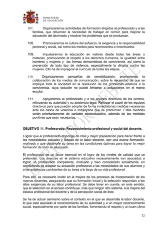 M IN IS T E R IO
              D E E D UC A C IÓ N


   107.       Organizaremos actividades de formación dirigidos al profesorado y a las
      familias, que refuercen la necesidad de trabajar en común para mejorar la
      educación del alumnado y resolver los problemas que se produzcan.

   108.     Promoveremos la cultura del esfuerzo, la exigencia y la responsabilidad
      personal y social, así como los medios para reconocerlos e incentivarlos.

   109.      Impulsaremos la educación en valores desde todas las áreas o
      materias, promoviendo el respeto a los derechos humanos, la igualdad entre
      hombres y mujeres y las formas democráticas de convivencia, así como la
      prevención de todo tipo de violencia, especialmente la dirigida contra las
      mujeres. Ello ha de impregnar el currículo de todas las etapas.

   110.      Organizaremos campañas de sensibilización, promoviendo la
      colaboración de los medios de comunicación, sobre la necesidad de que se
      implique toda la sociedad en la resolución de los problemas relativos a la
      convivencia, cuya solución no puede limitarse a actuaciones en el marco
      escolar.

   111.       Apoyaremos al profesorado y a los equipos directivos de los centros,
      reforzando su autoridad y su asistencia legal. Reforzar el papel de los equipos
      directivos para que puedan adoptar de forma inmediata las medidas necesarias
      ante los casos de violencia o indisciplina que se produzcan. Estas medidas
      serán prioritariamente de carácter socioeducativo, además de las medidas
      punitivas que sean necesarias.


OBJETIVO 11. Profesorado: Reconocimiento profesional y social del docente.

Lograr que el profesorado disponga de más y mejor preparación para hacer frente a
las necesidades actuales y futuras de la labor docente, con una buena formación,
motivado y que desarrolle su tarea en las condiciones óptimas para lograr la mejor
formación de todo su alumnado.

El profesorado es un factor esencial en el logro de los niveles de calidad que se
pretenden. Los avances en el sistema educativo necesariamente van asociados a
lograr un profesorado competente, motivado y bien considerado socialmente, en
condiciones de adaptar su actuación profesional a las necesidades de sus alumnos y
a las exigencias cambiantes de su tarea a lo largo de su vida profesional.

Para ello, es necesario incidir en la mejora de los procesos de incorporación de los
nuevos docentes, asegurando que su formación inicial y la selección respondan a las
altas exigencias de su labor profesional. Se debe tener en cuenta, en este sentido,
que la selección en el acceso contribuye, más que ningún otro sistema, a la mejora del
estatus profesional del docente y de la percepción social de éste.

Se ha de actuar asimismo sobre el contexto en el que se desarrolla la labor docente,
lo que está asociado al reconocimiento de su autoridad y a un mayor reconocimiento
social, especialmente por parte de las familias, fomentando el respeto y un buen clima

                                                                                   32
 