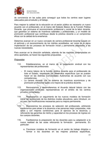 M IN IS T E R IO
              D E E D UC A C IÓ N


de convivencia en las aulas para conseguir que todos los centros sean lugares
adecuados para el estudio y el trabajo.

Para mejorar la calidad de la educación en el sector público es necesario un nuevo
acuerdo con el profesorado, en el marco del Estatuto Básico de la Función Pública
Docente, que promueva el reconocimiento profesional y social de la labor docente,
que garantice un sistema de incentivos salariales y profesionales, y un modelo de
promoción profesional que contribuya desde la práctica docente a un compromiso
eficaz con la calidad de la enseñanza.

Debemos avanzar en un nuevo concepto de carrera profesional docente basado en
el estímulo y el reconocimiento de los méritos acreditados, así como en la plena
implantación de los procesos de formación inicial y permanente adaptados a las
nuevas necesidades.

Para avanzar en la dirección señalada, además de las medidas contempladas en
otros apartados, se hacen las siguientes propuestas.

Propuestas

   112.     Estableceremos, en el marco de la negociación sindical con los
      representantes del profesorado:

       -   El marco básico de la función pública docente para el profesorado de
           todo el Estado, respetando los desarrollos específicos que se puedan
           hacer en las distintas Comunidades Autónomas de acuerdo con sus
           competencias.
       -   La carrera docente con un sistema de incentivos económicos y de
           promoción profesional ligado a la mejora de la práctica docente.

   113.     Renovaremos y desarrollaremos el Acuerdo laboral básico con las
      organizaciones sindicales representativas en el ámbito de los centros
      privados concertados.

   114.       Realizaremos un seguimiento de los nuevos modelos de formación
      inicial del profesorado de los distintos niveles educativos, para introducir, en
      su caso, las modificaciones necesarias para su mejora permanente.

   115.      Mejoraremos los procesos de selección del profesorado, arbitrando
      mecanismos para atraer a la docencia a las personas mejor preparadas, más
      aptas y con mejores condiciones para el ejercicio de la docencia, y
      reforzando las garantías de mérito y capacidad en los procesos de ingreso en
      los cuerpos docentes.

   116.      Facilitaremos la preparación de los docentes para su adaptación a la
      nueva realidad de las aulas reforzando la formación permanente. En
      particular:

           a. Favorecer modelos de formación en el centro de trabajo dirigidos a
              formar a los docentes en las mejores prácticas específicas,
                                                                                   33
 