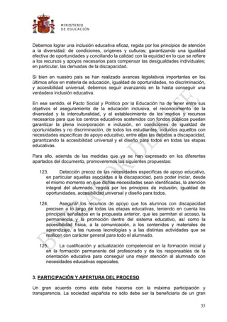 M IN IS T E R IO
              D E E D UC A C IÓ N




Debemos lograr una inclusión educativa eficaz, regida por los principios de atención
a la diversidad: de condiciones, orígenes y culturas; garantizando una igualdad
efectiva de oportunidades y conciliando la calidad con la equidad en lo que se refiere
a los recursos y apoyos necesarios para compensar las desigualdades individuales;
en particular, las derivadas de la discapacidad.

Si bien en nuestro país se han realizado avances legislativos importantes en los
últimos años en materia de educación, igualdad de oportunidades, no discriminación,
y accesibilidad universal, debemos seguir avanzando en la hasta conseguir una
verdadera inclusión educativa.

En ese sentido, el Pacto Social y Político por la Educación ha de tener entre sus
objetivos el aseguramiento de la educación inclusiva, el reconocimiento de la
diversidad y la interculturalidad, y el establecimiento de los medios y recursos
necesarios para que los centros educativos sostenidos con fondos públicos puedan
garantizar la plena incorporación e inclusión, en condiciones de igualdad de
oportunidades y no discriminación, de todos los estudiantes, incluidos aquellos con
necesidades específicas de apoyo educativo, entre ellas las debidas a discapacidad,
garantizando la accesibilidad universal y el diseño para todos en todas las etapas
educativas.

Para ello, además de las medidas que ya se han expresado en los diferentes
apartados del documento, promoveremos las siguientes propuestas:

   123.      Detección precoz de las necesidades específicas de apoyo educativo,
      en particular aquellas asociadas a la discapacidad, para poder iniciar, desde
      el mismo momento en que dichas necesidades sean identificadas, la atención
      integral del alumnado, regida por los principios de inclusión, igualdad de
      oportunidades, accesibilidad universal y diseño para todos.

   124.      Asegurar los recursos de apoyo que los alumnos con discapacidad
      precisen a lo largo de todas las etapas educativas, teniendo en cuenta los
      principios señalados en la propuesta anterior, que les permitan el acceso, la
      permanencia y la promoción dentro del sistema educativo, así como la
      accesibilidad física, a la comunicación, a los contenidos y materiales de
      aprendizaje, a las nuevas tecnologías y a las distintas actividades que se
      realicen con carácter general para todo el alumnado.

   125.      La cualificación y actualización competencial en la formación inicial y
      en la formación permanente del profesorado y de los responsables de la
      orientación educativa para conseguir una mejor atención al alumnado con
      necesidades educativas especiales.


3. PARTICIPACIÓN Y APERTURA DEL PROCESO

Un gran acuerdo como éste debe hacerse con la máxima participación y
transparencia. La sociedad española no sólo debe ser la beneficiaria de un gran

                                                                                   35
 