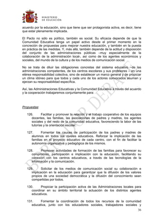 M IN IS T E R IO
              D E E D UC A C IÓ N


acuerdo por la educación, sino que tiene que ser protagonista activa, es decir, tiene
que estar plenamente implicada.

El Pacto no sólo es político, también es social. Su eficacia depende de que la
Comunidad Educativa tenga un papel activo desde el primer momento en la
concreción de propuestas para mejorar nuestra educación, y también en la puesta
en práctica de las medidas. Y, más allá, también depende de la actitud y disposición
del conjunto de las administraciones públicas –muy especialmente de la
colaboración de la administración local-, así como de los agentes económicos y
sociales, del mundo de la cultura y de los medios de comunicación social.

No se trata de diluir las obligaciones concretas del sistema educativo –de las
administraciones competentes, de los centros escolares y sus profesores – en una
etérea responsabilidad colectiva, sino de establecer un marco general y de propiciar
un clima idóneo para que todos y cada uno de los actores convocados asuman y
ejerzan su responsabilidad específica.

Así, las Administraciones Educativas y la Comunidad Educativa a través del acuerdo
y la cooperación trabajaremos conjuntamente para:



Propuestas:

   126.      Facilitar y promover la relación y el trabajo cooperativo de los equipos
      docentes, las familias, las asociaciones de padres y madres, los agentes
      sociales y del resto de la comunidad educativa, favoreciendo la labor de las
      tutorías y la orientación escolar.

   127.      Fomentar los cauces de participación de los padres y madres de
      alumnos en todos los niveles educativos. Reforzar la implicación de las
      familias en el proyecto educativo de cada centro, con el fin de facilitar la
      autonomía organizativa y pedagógica de los mismos.

   128.     Promover actividades de formación de las familias para favorecer su
      compromiso, participación e implicación con la educación, facilitando su
      conexión con los centros educativos, a través de las tecnologías de la
      información y la comunicación.

   129.      Solicitar de los medios de comunicación social su colaboración e
      implicación en la educación para garantizar que la difusión de los valores
      propios de una sociedad democrática y la difusión del conocimiento sean
      compartidas por todos.

   130.     Propiciar la participación activa de las Administraciones locales para
      coordinar en su ámbito territorial la actuación de los distintos agentes
      educativos.

   131.     Fomentar la coordinación de todos los recursos de la comunidad
      educativa, junto con los educadores sociales, trabajadores sociales y
                                                                                  36
 