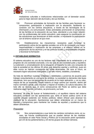 M IN IS T E R IO
              D E E D UC A C IÓ N


      mediadores culturales e instituciones relacionadas con el bienestar social,
      para la mejor atención del alumnado y de sus familias.

   132.      Promover actividades de formación de las familias para favorecer su
      compromiso, participación e implicación con la educación, facilitando su
      conexión con los centros educativos, a través de las tecnologías de la
      información y la comunicación. Estas actividades promoverán el compromiso
      de las familias en la educación de sus hijos, atenderán a una mejor relación
      con los profesionales del centro educativo, para asegurar la coordinación en
      las actuaciones que favorezcan el éxito escolar, e impulsarán la participación
      con el entorno social en el que viven.

   133.      Estableceremos los mecanismos necesarios para fomentar la
      participación activa de los agentes sociales con el fin de conseguir una mayor
      responsabilidad e implicación de las empresas y el entorno laboral en la
      preparación de los alumnos y en las políticas locales y empresariales dirigidas
      a favorecer la formación

4. ESTABILIDAD NORMATIVA

El sistema educativo es uno de los factores más importantes de la vertebración y el
progreso de una sociedad avanzada, a la vez que de una sociedad justa y equitativa.
La extensión y universalización de la educación en España ha sido una conquista de
toda la sociedad en los últimos 30 años, que debemos asentar y confirmar, pues sin
ellas nunca se habrían conseguido las cotas alcanzadas. De cara al futuro, es
necesario lograr soluciones dialogadas y, por ello mismo, estables y duraderas.

Se trata de identificar nuestras fortalezas y debilidades y ponernos de acuerdo para
trabajar conjuntamente en una serie de ámbitos. La sociedad no demanda más leyes
educativas, sino que nos pongamos de acuerdo en la mejor aplicación, y, en su caso,
mejora de las ya existentes. Existe todavía un largo camino por recorrer, dentro del
marco normativo actual, para impulsar y mejorar el modelo y la cultura educativa. De
todo ello se deduce que, si como consecuencia del Pacto se estima que debe
realizarse algún cambio normativo, se promoverá y se hará.

Asimismo, se trata de buscar el fortalecimiento y el equilibrio interno del sistema
educativo contando con las aportaciones que, tanto el sector público como el de
carácter privado sostenido con fondos públicos, deben ofrecer para alcanzar los
objetivos de la educación. Aportaciones que deben entenderse en un marco de
libertad y compromiso para mantener los niveles de equidad y excelencia que lo
deben caracterizar.

Propuestas:

   134.      Nos comprometemos a que tanto los cambios normativos como, en su
      caso, las futuras modificaciones que se puedan derivar de las medidas
      acordadas en este Pacto Social y Político por la educación serán aprobados
      por 2/3 de los parlamentarios y 2/3 de los grupos de ambas Cámaras.


                                                                                  37
 