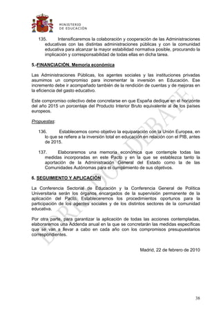 M IN IS T E R IO
              D E E D UC A C IÓ N


   135.      Intensificaremos la colaboración y cooperación de las Administraciones
      educativas con las distintas administraciones públicas y con la comunidad
      educativa para alcanzar la mayor estabilidad normativa posible, procurando la
      implicación y corresponsabilidad de todas ellas en dicha tarea.

5.-FINANCIACIÓN. Memoria económica

Las Administraciones Públicas, los agentes sociales y las instituciones privadas
asumimos un compromiso para incrementar la inversión en Educación. Ese
incremento debe ir acompañado también de la rendición de cuentas y de mejoras en
la eficiencia del gasto educativo.

Este compromiso colectivo debe concretarse en que España dedique en el horizonte
del año 2015 un porcentaje del Producto Interior Bruto equivalente al de los países
europeos.

Propuestas:

   136.      Establecemos como objetivo la equiparación con la Unión Europea, en
      lo que se refiere a la inversión total en educación en relación con el PIB, antes
      de 2015.

   137.     Elaboraremos una memoria económica que contemple todas las
      medidas incorporadas en este Pacto y en la que se establezca tanto la
      aportación de la Administración General del Estado como la de las
      Comunidades Autónomas para el cumplimiento de sus objetivos.

6. SEGUIMIENTO Y APLICACIÓN

La Conferencia Sectorial de Educación y la Conferencia General de Política
Universitaria serán los órganos encargados de la supervisión permanente de la
aplicación del Pacto. Estableceremos los procedimientos oportunos para la
participación de los agentes sociales y de los distintos sectores de la comunidad
educativa.

Por otra parte, para garantizar la aplicación de todas las acciones contempladas,
elaboraremos una Addenda anual en la que se concretarán las medidas específicas
que se van a llevar a cabo en cada año con los compromisos presupuestarios
correspondientes.


                                                       Madrid, 22 de febrero de 2010




                                                                                    38
 