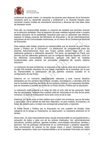 M IN IS T E R IO
             D E E D UC A C IÓ N


profesional de grado medio. Lo necesitan los jóvenes para disponer de la formación
necesaria para su desarrollo personal y profesional y lo necesita España para
reorientar nuestro modelo de crecimiento económico y alcanzar las más altas cotas
de bienestar social.

Para ello, es imprescindible adoptar un conjunto de medidas que permitan avanzar
en la dirección señalada. Pero la adopción de esas medidas requiere dotar a nuestro
sistema educativo de la estabilidad necesaria para que su aplicación sea efectiva,
requiere el trabajo conjunto del Ministerio de Educación y de las Administraciones
educativas de las Comunidades Autónomas, en el marco de la Conferencia Sectorial
de Educación.

Para realizar este trabajo conjunto es imprescindible que se alcance un gran “Pacto
Social y Político por la Educación”. La distribución de competencias entre las
distintas Administraciones hace que ningún partido político haya sido o sea
totalmente gobierno o totalmente oposición. Por tanto, es necesario un Pacto que
permita que los diferentes gobiernos que se configuren tanto en España, como en
las diferentes Comunidades Autónomas, apliquen una serie de medidas
fundamentales para resolver los principales problemas de nuestro sistema
educativo.

La resolución de esos problemas, la respuesta a los nuevos retos de la educación en
el siglo XXI también requieren de una mayor implicación de la sociedad, por lo que
es imprescindible la participación de los distintos sectores sociales en la
configuración de ese Pacto.

Estamos en un momento especialmente relevante y ante nuevos desafíos
planteados por los cambios económicos, sociales, tecnológicos y culturales ante los
que la sociedad española demanda de los poderes públicos una respuesta decidida,
que es necesaria y posible, en forma de un Pacto Social y Político por la educación.

La educación está presente a lo largo de todo el ciclo vital de las personas. Nada
hay tan persistente, ninguna otra cuestión está tan imbricada en la vida de los seres
humanos. El ciclo de la educación dura tanto como el de la vida.

Estamos, por tanto, ante un bien público que a todos nos concierne, que es de todos
y para todos. De la calidad de este bien dependen, en gran medida, el presente y el
futuro de nuestro país y a todos nos corresponde preservarlo y mejorarlo.

El Pacto Social y Político por la Educación es una cuestión de Estado. Esta
categoría se la otorga su importancia, su repercusión, su necesaria extensión en el
tiempo.

Ahora bien, en esta trascendental tarea resulta imprescindible el acompañamiento y
actuación de todos y cada uno de los actores implicados. Así, administraciones
educativas, partidos políticos, agentes sociales, comunidades educativas, familias y
alumnos, han de participar activamente en su conformación y posterior desarrollo.
Esta enumeración de actores no les otorga mayor o menor importancia, todos
resultan necesarios, todos son imprescindibles y en el resultado final cada uno habrá

                                                                                   5
 