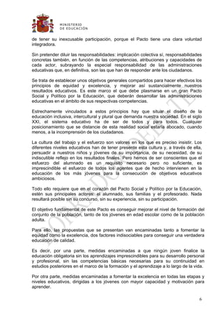 M IN IS T E R IO
              D E E D UC A C IÓ N


de tener su inexcusable participación, porque el Pacto tiene una clara voluntad
integradora.

Sin pretender diluir las responsabilidades: implicación colectiva sí, responsabilidades
concretas también, en función de las competencias, atribuciones y capacidades de
cada actor, subrayando la especial responsabilidad de las administraciones
educativas que, en definitiva, son las que han de responder ante los ciudadanos.

Se trata de establecer unos objetivos generales compartidos para hacer efectivos los
principios de equidad y excelencia, y mejorar así sustancialmente nuestros
resultados educativos. Es este marco el que debe plasmarse en un gran Pacto
Social y Político por la Educación, que deberán desarrollar las administraciones
educativas en el ámbito de sus respectivas competencias.

Estrechamente vinculados a estos principios hay que situar el diseño de la
educación inclusiva, intercultural y plural que demanda nuestra sociedad. En el siglo
XXI, el sistema educativo ha de ser de todos y para todos. Cualquier
posicionamiento que se distancie de esta realidad social estaría abocado, cuando
menos, a la incomprensión de los ciudadanos.

La cultura del trabajo y el esfuerzo son valores en los que es preciso insistir. Los
diferentes niveles educativos han de tener presente esta cultura y, a través de ella,
persuadir a nuestros niños y jóvenes de su importancia, de su necesidad, de su
indiscutible reflejo en los resultados finales. Pero hemos de ser conscientes que el
esfuerzo del alumnado es un requisito necesario pero no suficiente, es
imprescindible el esfuerzo de todos los agentes que de hecho intervienen en la
educación de los más jóvenes para la consecución de objetivos educativos
ambiciosos.

Todo ello requiere que en el corazón del Pacto Social y Político por la Educación,
estén sus principales actores: el alumnado, sus familias y el profesorado. Nada
resultará posible sin su concurso, sin su experiencia, sin su participación.

El objetivo fundamental de este Pacto es conseguir mejorar el nivel de formación del
conjunto de la población, tanto de los jóvenes en edad escolar como de la población
adulta.

Para ello, las propuestas que se presentan van encaminadas tanto a fomentar la
equidad como la excelencia, dos factores indisociables para conseguir una verdadera
educación de calidad.

Es decir, por una parte, medidas encaminadas a que ningún joven finalice la
educación obligatoria sin los aprendizajes imprescindibles para su desarrollo personal
y profesional, sin las competencias básicas necesarias para su continuidad en
estudios posteriores en el marco de la formación y el aprendizaje a lo largo de la vida.

Por otra parte, medidas encaminadas a fomentar la excelencia en todas las etapas y
niveles educativos, dirigidas a los jóvenes con mayor capacidad y motivación para
aprender.

                                                                                     6
 