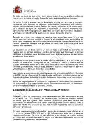 M IN IS T E R IO
              D E E D UC A C IÓ N


Se trata, por tanto, de que ningún joven se pierda por el camino y, al mismo tiempo,
que ninguno se quede sin poder desarrollar todas sus capacidades potenciales.

El Pacto Social y Político por la Educación aborda las acciones y medidas
necesarias para alcanzar los objetivos, ampliamente compartidos, que necesita
España para modernizar nuestro sistema educativo y responder a los nuevos retos
de la sociedad del siglo XXI. Asimismo, el Pacto tiene un horizonte financiero para
aproximarnos de forma progresiva y decidida a los niveles de inversión en educación
y formación en relación al PIB que tienen los países de nuestro entorno.

También es preciso que realicemos investigaciones específicas para conocer con
mayor exactitud en qué medida el fracaso y el abandono están provocados por
situaciones de pobreza, exclusión social o marginalidad de muchos estudiantes y sus
familias. Asimismo, tenemos que promover las soluciones adecuadas para hacer
frente a este fenómeno.

La educación es un bien público, un bien de toda la sociedad. La existencia en
nuestro país de centros públicos y centros concertados que constituyen el servicio
público de la educación exige de todos nosotros un análisis sosegado de las medidas
y acciones a llevar a cabo.

El objetivo es que garanticemos el doble principio del derecho a la educación y la
libertad de enseñanza consagrados en la Constitución. Justicia y libertad que no
pueden entenderse la una sin la otra. Para alcanzar la calidad educativa para todos
tenemos que fortalecer y reforzar la red de centros públicos, y establecer los derechos
y las obligaciones de la red de centros concertados.

Las medidas y acciones que se presentan parten de un análisis del último informe de
la OCDE, de los informes del Consejo Escolar del Estado y de los informes de los
Consejos Escolares de las Comunidades Autónomas de amplia y plural composición.

Todas las propuestas que a continuación se presentan, desde el reconocimiento de
las competencias que corresponden a cada administración educativa, se orientarán
en la dirección señalada en el presente Acuerdo.

2. OBJETIVOS DE LA EDUCACIÓN PARA LA DÉCADA 2010-2020


Para responder a los nuevos retos de la sociedad del siglo XXI, a los nuevos retos de
la sociedad del conocimiento, es imprescindible modernizar nuestro sistema
educativo, que nos fijemos unos objetivos específicos para esta década que
respondan a las necesidades que tienen tanto los jóvenes en edad escolar como la
población adulta para disponer de los instrumentos necesarios para su desarrollo
personal y profesional.

Diversos estudios internacionales indican que en las sociedades desarrolladas, en el
horizonte de los años 2020-2025, sólo el 15% de los empleos serán para personas sin
ninguna cualificación. Es decir, si nos referimos a los niveles de nuestro sistema
educativo será necesario que el 85% tengan una formación equivalente a formación
profesional de grado medio o bachillerato.
                                                                                    7
 