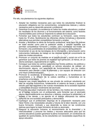 M IN IS T E R IO
              D E E D UC A C IÓ N




Por ello, nos planteamos los siguientes objetivos:

   1. Adoptar las medidas necesarias para que todos los estudiantes finalicen la
       educación obligatoria con los conocimientos, competencias básicas y valores
       necesarios para su desarrollo personal y profesional
   2. Garantizar la equidad y la excelencia en todos los niveles educativos y evaluar
       los resultados de los alumnos y el funcionamiento del sistema, como factores
       imprescindibles para continuar mejorando la calidad de la educación.
   3. Fomentar que todos los estudiantes continúen su formación, como mínimo
       hasta los 18 años, flexibilizando las diferentes ofertas formativas y ofreciendo
       alternativas que permitan compatibilizar formación y empleo
   4. Ampliar y flexibilizar la oferta de formación profesional, tanto para los jóvenes
       en edad escolar como para la población adulta, y adoptar medidas que
       permitan compatibilizar formación y empleo, para incrementar los niveles de
       formación y las posibilidades de empleabilidad del conjunto de la población.
   5. Incrementar el uso de las tecnologías de la información y comunicación como
       instrumentos habituales de trabajo en las distintas áreas de conocimiento de
       todos los niveles educativos.
   6. Promover un conjunto de medidas en el ámbito escolar y social con el fin de
       garantizar que todos los jóvenes se expresen con corrección, al menos, en un
       idioma extranjero, especialmente en inglés.
   7. Conseguir que todos los centros sostenidos con fondos públicos, los públicos y
       los privados concertados, garanticen un servicio educativo de calidad, sin
       discriminación alguna, con autonomía de funcionamiento, con los medios
       necesarios para atender a todo el alumnado y con equipos de dirección con
       una mayor profesionalización.
   8. Promover la excelencia, la investigación, la innovación, la transferencia del
       conocimiento y la difusión de la cultura científica y humanística en la
       enseñanza universitaria.
   9. Asegurar que ningún estudiante se vea privado de continuar estudiando por
       falta de recursos económicos, fortaleciendo el sistema de becas y ayudas al
       estudio para dar respuesta a las nuevas necesidades de la sociedad española
       y estimulando el mayor rendimiento del alumnado.
   10. Promover una mayor implicación de las familias y los medios de comunicación,
       en el trabajo conjunto con el profesorado, para fomentar que el alumnado
       asuma responsablemente sus derechos y deberes, practique la solidaridad y el
       respeto a los demás, y se ejercite en el diálogo afianzando los valores
       comunes de una sociedad participativa y democrática.
   11. Conseguir que el profesorado disponga de la preparación necesaria para
       hacer frente a las necesidades actuales y futuras de la labor docente, con una
       buena formación, motivado y que desarrolle su tarea en las condiciones
       óptimas para lograr la mejor formación de todo su alumnado.
   12. Asegurar la educación inclusiva, el reconocimiento de la diversidad y la
       interculturalidad .y procurar los medios y recursos adecuados para que los
       centros educativos puedan garantizar la plena incorporación, en condiciones de
       igualdad de oportunidades, de los estudiantes con necesidades específicas de
       apoyo educativo.


                                                                                    8
 