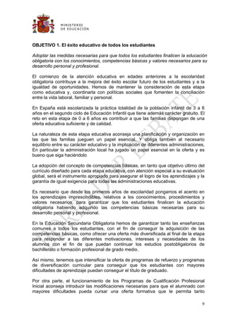 M IN IS T E R IO
              D E E D UC A C IÓ N




OBJETIVO 1. El éxito educativo de todos los estudiantes

Adoptar las medidas necesarias para que todos los estudiantes finalicen la educación
obligatoria con los conocimientos, competencias básicas y valores necesarios para su
desarrollo personal y profesional.

El comienzo de la atención educativa en edades anteriores a la escolaridad
obligatoria contribuye a la mejora del éxito escolar futuro de los estudiantes y a la
igualdad de oportunidades. Hemos de mantener la consideración de esta etapa
como educativa y, coordinarla con políticas sociales que fomenten la conciliación
entre la vida laboral, familiar y personal.

En España está escolarizada la práctica totalidad de la población infantil de 3 a 6
años en el segundo ciclo de Educación Infantil que tiene además carácter gratuito. El
reto en esta etapa de 0 a 6 años es contribuir a que las familias dispongan de una
oferta educativa suficiente y de calidad.

La naturaleza de esta etapa educativa aconseja una planificación y organización en
las que las familias jueguen un papel esencial. Y obliga también al necesario
equilibrio entre su carácter educativo y la implicación de diferentes administraciones,
En particular la administración local ha jugado un papel esencial en la oferta y es
bueno que siga haciéndolo

La adopción del concepto de competencias básicas, en tanto que objetivo último del
currículo diseñado para cada etapa educativa, con atención especial a su evaluación
global, será el instrumento apropiado para asegurar el logro de los aprendizajes y la
garantía de igual exigencia para todas las administraciones educativas.

Es necesario que desde los primeros años de escolaridad pongamos el acento en
los aprendizajes imprescindibles, relativos a los conocimientos, procedimientos y
valores necesarios, para garantizar que los estudiantes finalicen la educación
obligatoria habiendo adquirido las competencias básicas necesarias para su
desarrollo personal y profesional.

En la Educación Secundaria Obligatoria hemos de garantizar tanto las enseñanzas
comunes a todos los estudiantes, con el fin de conseguir la adquisición de las
competencias básicas, como ofrecer una oferta más diversificada al final de la etapa
para responder a las diferentes motivaciones, intereses y necesidades de los
alumnos con el fin de que puedan continuar los estudios postobligatorios de
bachillerato o formación profesional de grado medio.

Así mismo, tenemos que intensificar la oferta de programas de refuerzo y programas
de diversificación curricular para conseguir que los estudiantes con mayores
dificultades de aprendizaje puedan conseguir el título de graduado.

Por otra parte, el funcionamiento de los Programas de Cualificación Profesional
Inicial aconseja introducir las modificaciones necesarias para que el alumnado con
mayores dificultades pueda cursar una oferta formativa que le permita tanto

                                                                                     9
 