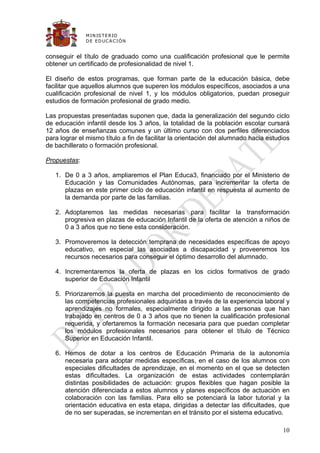 M IN IS T E R IO
              D E E D UC A C IÓ N


conseguir el título de graduado como una cualificación profesional que le permite
obtener un certificado de profesionalidad de nivel 1.

El diseño de estos programas, que forman parte de la educación básica, debe
facilitar que aquellos alumnos que superen los módulos específicos, asociados a una
cualificación profesional de nivel 1, y los módulos obligatorios, puedan proseguir
estudios de formación profesional de grado medio.

Las propuestas presentadas suponen que, dada la generalización del segundo ciclo
de educación infantil desde los 3 años, la totalidad de la población escolar cursará
12 años de enseñanzas comunes y un último curso con dos perfiles diferenciados
para lograr el mismo título a fin de facilitar la orientación del alumnado hacia estudios
de bachillerato o formación profesional.

Propuestas:

   1. De 0 a 3 años, ampliaremos el Plan Educa3, financiado por el Ministerio de
      Educación y las Comunidades Autónomas, para incrementar la oferta de
      plazas en este primer ciclo de educación infantil en respuesta al aumento de
      la demanda por parte de las familias.

   2. Adoptaremos las medidas necesarias para facilitar la transformación
      progresiva en plazas de educación Infantil de la oferta de atención a niños de
      0 a 3 años que no tiene esta consideración.

   3. Promoveremos la detección temprana de necesidades específicas de apoyo
      educativo, en especial las asociadas a discapacidad y proveeremos los
      recursos necesarios para conseguir el óptimo desarrollo del alumnado.

   4. Incrementaremos la oferta de plazas en los ciclos formativos de grado
      superior de Educación Infantil

   5. Priorizaremos la puesta en marcha del procedimiento de reconocimiento de
      las competencias profesionales adquiridas a través de la experiencia laboral y
      aprendizajes no formales, especialmente dirigido a las personas que han
      trabajado en centros de 0 a 3 años que no tienen la cualificación profesional
      requerida, y ofertaremos la formación necesaria para que puedan completar
      los módulos profesionales necesarios para obtener el título de Técnico
      Superior en Educación Infantil.

   6. Hemos de dotar a los centros de Educación Primaria de la autonomía
      necesaria para adoptar medidas específicas, en el caso de los alumnos con
      especiales dificultades de aprendizaje, en el momento en el que se detecten
      estas dificultades. La organización de estas actividades contemplarán
      distintas posibilidades de actuación: grupos flexibles que hagan posible la
      atención diferenciada a estos alumnos y planes específicos de actuación en
      colaboración con las familias. Para ello se potenciará la labor tutorial y la
      orientación educativa en esta etapa, dirigidas a detectar las dificultades, que
      de no ser superadas, se incrementan en el tránsito por el sistema educativo.

                                                                                      10
 