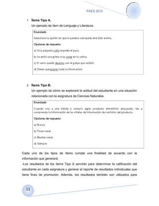 PAES 2012

   1   Ítems Tipo A.
       Un ejemplo de ítem de Lenguaje y Literatura.




   2   Ítems Tipo B.
       Un ejemplo de cómo se explorará la actitud del estudiante en una situación
       relacionada con la asignatura de Ciencias Naturales.




Cada uno de los tipos de ítems cumple una finalidad de acuerdo con la
información que generará:
-Los resultados de los ítems Tipo A servirán para determinar la calificación del
estudiante en cada asignatura y generar el reporte de resultados individuales que
tiene fines de promoción. Además, los resultados también son utilizados para



  11
 