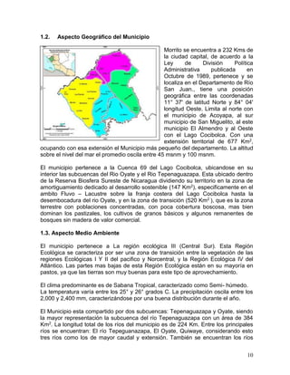10
1.2. Aspecto Geográfico del Municipio
Morrito se encuentra a 232 Kms de
la ciudad capital, de acuerdo a la
Ley de División Política
Administrativa publicada en
Octubre de 1989, pertenece y se
localiza en el Departamento de Río
San Juan., tiene una posición
geográfica entre las coordenadas
11° 37' de latitud Norte y 84° 04'
longitud Oeste. Limita al norte con
el municipio de Acoyapa, al sur
municipio de San Miguelito, al este
municipio El Almendro y al Oeste
con el Lago Cocibolca. Con una
extensión territorial de 677 Km2,
ocupando con esa extensión el Municipio más pequeño del departamento. La altitud
sobre el nivel del mar el promedio oscila entre 45 msnm y 100 msnm.
El municipio pertenece a la Cuenca 69 del Lago Cocibolca, ubicandose en su
interior las subcuencas del Rio Oyate y el Rio Tepenaguazapa. Esta ubicado dentro
de la Reserva Biosfera Sureste de Nicaragua dividiendo su territorio en la zona de
amortiguamiento dedicado al desarrollo sostenible (147 Km2), especificamente en el
ambito Fluvo – Lacustre sobre la franja costera del Lago Cocibolca hasta la
desembocadura del rio Oyate, y en la zona de transición (520 Km2 ), que es la zona
terrestre con poblaciones concentradas, con poca cobertura boscosa, mas bien
dominan los pastizales, los cultivos de granos básicos y algunos remanentes de
bosques sin madera de valor comercial.
1.3. Aspecto Medio Ambiente
El municipio pertenece a La región ecológica III (Central Sur). Esta Región
Ecológica se caracteriza por ser una zona de transición entre la vegetación de las
regiones Ecológicas I Y II del pacifico y Norcentral, y la Región Ecológica IV del
Atlántico. Las partes mas bajas de esta Región Ecológica están en su mayoría en
pastos, ya que las tierras son muy buenas para este tipo de aprovechamiento.
El clima predominante es de Sabana Tropical, caracterizado como Semi- húmedo.
La temperatura varía entre los 25° y 26° grados C. La precipitación oscila entre los
2,000 y 2,400 mm, caracterizándose por una buena distribución durante el año.
El Municipio esta compartido por dos subcuencas: Tepenaguazapa y Oyate, siendo
la mayor representación la subcuenca del río Tepenaguazapa con un área de 384
Km2. La longitud total de los ríos del municipio es de 224 Km. Entre los principales
ríos se encuentran: El río Tepeguanazapa, El Oyate, Quiwaye, considerando esto
tres ríos como los de mayor caudal y extensión. También se encuentran los ríos
 