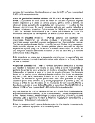 12
suroeste del municipio de Morrito cubriendo un área de 36.51 km² que representa el
0.48% del área departamental.
Áreas de ganadería extensiva arbolada con 25 – 50% de vegetación natural –
SPB6. La ganadería es típica donde se ralean los arbustos espinosos, dejando
árboles esparcidos y a veces se siembra jaragua, gamba, taiwán y estrella. Se
observan áreas parcialmente despaladas con remanentes y rebrotes de los
bosques siermpreverde. Es común encontrar potreros con pastos naturales y
malezas herbáceas y arbustivas. Cubre un área de 255.86 km² que representa el
3.39% del territorio departamental y se localiza prácticamente en todos los
municipios a excepción de San Miguelito. En morrito cubre un area de 38.52 km².
Sabana de arbustos deciduos – VA2b(2). Sabanas con vegetación rala
matorralosa. Predominan los arbustos deciduos y graminoides cortos. Las
gramíneas anuales son más frecuentes que las perennes y hemicriptofitas (grama).
También se pueden observar hierbas como frijol espada, frijol de playa, pega-pega,
hierba cuartillo, algunas pocas Lilliaceae geofitas, plantas xeromórficas, algunas
especies de epífitas y bejucos. Se localiza al noreste del municipio de Morrito, en
una franja con dirección este-oeste abarcando un area de 53.58 km² y al noroeste
del municipio de San Miguelito.
Este ecosistema es usado por la ganadería extensiva que va acompañado por
quemas frecuentes. Las prácticas inadecuadas están afectando la flora y la fauna
de este ecosistema.
Vegetación dulceacuícola – VIIB1a. Formado por plantas enraizadas o flotantes
que resisten o necesitan una cubierta de agua sobre el suelo. Considerado un
pantano de carrizal de lagos y lagunas en donde se encuentran heliófitas altas de
hojas anchas enraizadas al suelo en el fondo de grandes charcas y ríos de cursos
lentos en los que hay pocos efectos de la estacionalidad. Los brotes se presentan
erguidos y sólo excepcionalmente flotando sobre el agua, a veces con hojas
flotantes. Se encuentran algunos graminoides tales como gamalote de bajura,
zacate de piche, arroz silvestre, tifa y en mayor proporción el platanillo y faba. Se
localiza a orillas del lago Cocibolca en los municipios de San Miguelito, Morrito y
San Carlos, además al oeste de San Miguelito, al suroeste de Morrito (21.93 km²) y
abarca 109.12 km² que representa el 1.45% del territorio departamental.
Algunas especies del bosque nativo de la zona son: Cedro Real (Cerela odorata),
Espavel (Anacardium excelsum), Laurel (Cordia alliodora), Ceiba (Ceiba pentandra),
Coyol ( Acroma Vinifera), Madero Negro ( Glicidias Sepium ), Guásimo (Guazuma
ulmifolia), Jobo ( Spoondia mombim ), Madroño (Clycophylum candidissimin) y
Guanacaste ( Enterolobium cyclocaipum ).
Existe poca documentación acerca de las especies de vida silvestre presentes en la
zona, pero podemos agruparlas de la manera siguiente:
 