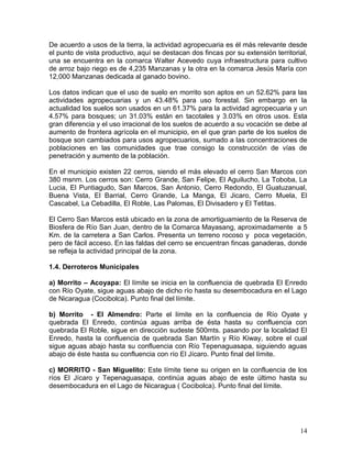 14
De acuerdo a usos de la tierra, la actividad agropecuaria es él más relevante desde
el punto de vista productivo, aquí se destacan dos fincas por su extensión territorial,
una se encuentra en la comarca Walter Acevedo cuya infraestructura para cultivo
de arroz bajo riego es de 4,235 Manzanas y la otra en la comarca Jesús María con
12,000 Manzanas dedicada al ganado bovino.
Los datos indican que el uso de suelo en morrito son aptos en un 52.62% para las
actividades agropecuarias y un 43.48% para uso forestal. Sin embargo en la
actualidad los suelos son usados en un 61.37% para la actividad agropecuaria y un
4.57% para bosques; un 31.03% están en tacotales y 3.03% en otros usos. Esta
gran diferencia y el uso irracional de los suelos de acuerdo a su vocación se debe al
aumento de frontera agrícola en el municipio, en el que gran parte de los suelos de
bosque son cambiados para usos agropecuarios, sumado a las concentraciones de
poblaciones en las comunidades que trae consigo la construcción de vías de
penetración y aumento de la población.
En el municipio existen 22 cerros, siendo el más elevado el cerro San Marcos con
380 msnm. Los cerros son: Cerro Grande, San Felipe, El Aguilucho, La Toboba, La
Lucia, El Puntiagudo, San Marcos, San Antonio, Cerro Redondo, El Guatuzanual,
Buena Vista, El Barrial, Cerro Grande, La Manga, El Jicaro, Cerro Muela, El
Cascabel, La Cebadilla, El Roble, Las Palomas, El Divisadero y El Tetitas.
El Cerro San Marcos está ubicado en la zona de amortiguamiento de la Reserva de
Biosfera de Río San Juan, dentro de la Comarca Mayasang, aproximadamente a 5
Km. de la carretera a San Carlos. Presenta un terreno rocoso y poca vegetación,
pero de fácil acceso. En las faldas del cerro se encuentran fincas ganaderas, donde
se refleja la actividad principal de la zona.
1.4. Derroteros Municipales
a) Morrito – Acoyapa: El límite se inicia en la confluencia de quebrada El Enredo
con Río Oyate, sigue aguas abajo de dicho río hasta su desembocadura en el Lago
de Nicaragua (Cocibolca). Punto final del límite.
b) Morrito - El Almendro: Parte el límite en la confluencia de Río Oyate y
quebrada El Enredo, continúa aguas arriba de ésta hasta su confluencia con
quebrada El Roble, sigue en dirección sudeste 500mts. pasando por la localidad El
Enredo, hasta la confluencia de quebrada San Martín y Río Kiway, sobre el cual
sigue aguas abajo hasta su confluencia con Río Tepenaguasapa, siguiendo aguas
abajo de éste hasta su confluencia con río El Jícaro. Punto final del límite.
c) MORRITO - San Miguelito: Este límite tiene su origen en la confluencia de los
ríos El Jícaro y Tepenaguasapa, continúa aguas abajo de este último hasta su
desembocadura en el Lago de Nicaragua ( Cocibolca). Punto final del límite.
 