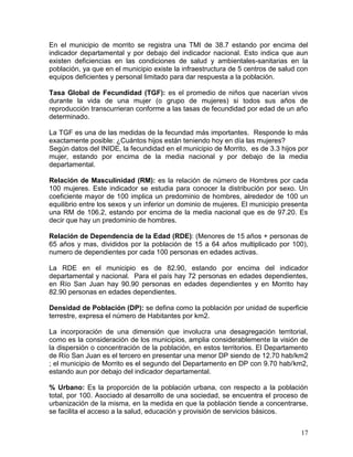 17
En el municipio de morrito se registra una TMI de 38.7 estando por encima del
indicador departamental y por debajo del indicador nacional. Esto indica que aun
existen deficiencias en las condiciones de salud y ambientales-sanitarias en la
población, ya que en el municipio existe la infraestructura de 5 centros de salud con
equipos deficientes y personal limitado para dar respuesta a la población.
Tasa Global de Fecundidad (TGF): es el promedio de niños que nacerían vivos
durante la vida de una mujer (o grupo de mujeres) si todos sus años de
reproducción transcurrieran conforme a las tasas de fecundidad por edad de un año
determinado.
La TGF es una de las medidas de la fecundad más importantes. Responde lo más
exactamente posible: ¿Cuántos hijos están teniendo hoy en día las mujeres?
Según datos del INIDE, la fecundidad en el municipio de Morrito, es de 3.3 hijos por
mujer, estando por encima de la media nacional y por debajo de la media
departamental.
Relación de Masculinidad (RM): es la relación de número de Hombres por cada
100 mujeres. Este indicador se estudia para conocer la distribución por sexo. Un
coeficiente mayor de 100 implica un predominio de hombres, alrededor de 100 un
equilibrio entre los sexos y un inferior un dominio de mujeres. El municipio presenta
una RM de 106.2, estando por encima de la media nacional que es de 97.20. Es
decir que hay un predominio de hombres.
Relación de Dependencia de la Edad (RDE): (Menores de 15 años + personas de
65 años y mas, divididos por la población de 15 a 64 años multiplicado por 100),
numero de dependientes por cada 100 personas en edades activas.
La RDE en el municipio es de 82.90, estando por encima del indicador
departamental y nacional. Para el país hay 72 personas en edades dependientes,
en Río San Juan hay 90.90 personas en edades dependientes y en Morrito hay
82.90 personas en edades dependientes.
Densidad de Población (DP): se defina como la población por unidad de superficie
terrestre, expresa el número de Habitantes por km2.
La incorporación de una dimensión que involucra una desagregación territorial,
como es la consideración de los municipios, amplia considerablemente la visión de
la dispersión o concentración de la población, en estos territorios. El Departamento
de Río San Juan es el tercero en presentar una menor DP siendo de 12.70 hab/km2
; el municipio de Morrito es el segundo del Departamento en DP con 9.70 hab/km2,
estando aun por debajo del indicador departamental.
% Urbano: Es la proporción de la población urbana, con respecto a la población
total, por 100. Asociado al desarrollo de una sociedad, se encuentra el proceso de
urbanización de la misma, en la medida en que la población tiende a concentrarse,
se facilita el acceso a la salud, educación y provisión de servicios básicos.
 