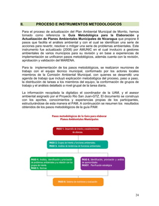 24
II. PROCESO E INSTRUMENTOS METODOLOGICOS
Para el proceso de actualización del Plan Ambiental Municipal de Morrito, hemos
tomado como referencia la Guía Metodológica para la Elaboración y
Actualización de Planes Ambientales Municipales de Nicaragua que propone 8
pasos que facilita el análisis ambiental y con el cual se identifican una serie de
acciones para revertir, resolver o mitigar una serie de problemas ambientales. Este
instrumento fue actualizado (2008) por AMUNIC en el cual involucro a gestores
ambientales de varios municipios para su revisión y en base a experiencias de
implementación se unificaron pasos metodológicos, además cuenta con la revisión,
aprobación y validación del MARENA.
Para la implementación de los pasos metodológicos, se realizaron reuniones de
trabajo con el equipo técnico municipal, conformado por los actores locales
miembros de la Comisión Ambiental Municipal, con quienes se desarrolló una
agenda de trabajo que incluyó explicación metodológica del proceso, paso a paso,
la distribución de tareas a los miembros del equipo, la conformación de grupos de
trabajo y el análisis detallado a nivel grupal de la tarea diaria.
La información recopilada la digitalizo el coordinador de la UAM, y el asesor
ambiental asignado por el Proyecto Rio San Juan-GTZ. El documento se construyo
con los aportes, conocimientos y experiencias propias de los participantes,
estructurándose de esta manera el PAM. A continuación se resumen los resultados
obtenidos de los pasos metodológicos de la guía PAM:
 