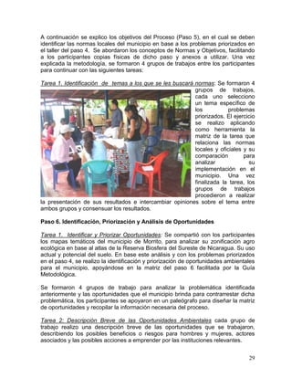 29
A continuación se explico los objetivos del Proceso (Paso 5), en el cual se deben
identificar las normas locales del municipio en base a los problemas priorizados en
el taller del paso 4. Se abordaron los conceptos de Normas y Objetivos, facilitando
a los participantes copias físicas de dicho paso y anexos a utilizar. Una vez
explicada la metodología, se formaron 4 grupos de trabajos entre los participantes
para continuar con las siguientes tareas:
Tarea 1. Identificación de temas a los que se les buscará normas: Se formaron 4
grupos de trabajos,
cada uno selecciono
un tema específico de
los problemas
priorizados. El ejercicio
se realizo aplicando
como herramienta la
matriz de la tarea que
relaciona las normas
locales y oficiales y su
comparación para
analizar su
implementación en el
municipio. Una vez
finalizada la tarea, los
grupos de trabajos
procedieron a realizar
la presentación de sus resultados e intercambiar opiniones sobre el tema entre
ambos grupos y consensuar los resultados.
Paso 6. Identificación, Priorización y Análisis de Oportunidades
Tarea 1. Identificar y Priorizar Oportunidades: Se compartió con los participantes
los mapas temáticos del municipio de Morrito, para analizar su zonificación agro
ecológica en base al atlas de la Reserva Biosfera del Sureste de Nicaragua. Su uso
actual y potencial del suelo. En base este análisis y con los problemas priorizados
en el paso 4, se realizo la identificación y priorización de oportunidades ambientales
para el municipio, apoyándose en la matriz del paso 6 facilitada por la Guía
Metodológica.
Se formaron 4 grupos de trabajo para analizar la problemática identificada
anteriormente y las oportunidades que el municipio brinda para contrarrestar dicha
problemática, los participantes se apoyaron en un paleógrafo para diseñar la matriz
de oportunidades y recopilar la información necesaria del proceso.
Tarea 2: Descripción Breve de las Oportunidades Ambientales cada grupo de
trabajo realizo una descripción breve de las oportunidades que se trabajaron,
describiendo los posibles beneficios o riesgos para hombres y mujeres, actores
asociados y las posibles acciones a emprender por las instituciones relevantes.
 
