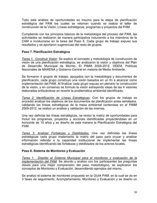 30
Todo este análisis de oportunidades es insumo para la etapa de planificación
estratégica del PAM las cuales se retoman cuando se realiza el taller de
construcción de la Visión, Líneas estratégicas, programas y proyectos del PAM
Cumpliendo con los principios básicos de la metodología del proceso del PAM, las
actividades se realizaron de manera participativa induciendo a los miembros de la
CAM a involucrarse en la tarea del Paso 6. Cada grupo de trabajo expuso sus
resultados y se aportaron sugerencias del resto de grupos.
Paso 7. Planificación Estratégica
Tarea 1. Construir Visión: Se explico el concepto y metodología de construcción de
visión de una planificación estratégica, se analizaron la visión y objetivos del Plan
de Desarrollo Municipal de Morrito, El PIMM 2009-2012, ODEM, Políticas
Nacionales de MARENA y Gobierno Central en materia de Medio Ambiente.
Se formaron 4 grupos de trabajo, apoyados con la metodología y documentos de
planificación, cada grupo construyo una visión basados en un fin a alcanzar como
implementación del PAM. Al finalizar cada grupo expuso en plenario la construcción
de la visión, y en consenso se formulo la visión extrayendo ideas de las 4 visiones
elaboradas enfocándose en revertir la problemática ambiental identificada.
Tarea 2: Identificación de Líneas Estratégicas: Con los grupos de trabajo se
procedió analizar los objetivos de los documentos de planificación antes señalados,
validando las líneas estratégicas de la mesa ambiental contenidas en el PIMM
2009-2012, se realizo un análisis y validación de las mismas.
Una vez definida las líneas estratégicas, se reviso la matriz de oportunidades para
incluir los programas, proyectos y acciones identificadas proyectándolas en un
horizonte de 10 años y se diseño de esta manera la Planificación Estratégica del
PAM.
Tarea 3: Analizar Fortalezas y Debilidades: Una vez definidas las líneas
estratégicas cada grupo implemento la matriz del paso para cruzar y analizar
información referida a la capacidad institucional de implementar las líneas
estratégicas identificando las fortalezas y debilidades de los actores locales.
Paso 8. Sistema de Monitoreo y Evaluación
Tarea 1. Diseñar el Sistema Municipal para el monitoreo y evaluación de la
implementación del PAM: Se abordo y analizo con los participantes las preguntas
claves para una mejor comprensión del paso metodológico, se explicaron los
conceptos de Monitoreo y Evaluación, desarrollando ejemplos del mismo.
Se analizo el sistema de monitoreo propuesto en la GUIA PAM, en la cual se da en
3 fases de seguimiento: Acompañamiento, Monitoreo y Evaluación y se diseño un
 