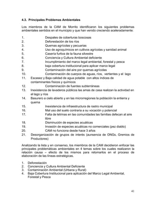 41
4.3. Principales Problemas Ambientales
Los miembros de la CAM de Morrito identificaron los siguientes problemas
ambientales sentidos en el municipio y que han venido creciendo aceleradamente:
1. Despales de coberturas boscosas
2. Deforestación de los ríos
3. Quemas agrícolas y pecuarias
4. Uso de agroquímicos en cultivos agrícolas y sanidad animal
5. Casería furtiva de la fauna silvestre
6. Conciencia y Cultura Ambiental deficiente
7. Incumplimiento del marco legal ambiental, forestal y pesca
8. baja cobertura institucional para aplicar marco legal
9. Contaminación del aire por quemas agrícolas
10. Contaminación de cuerpos de aguas, ríos, vertientes y el lago
11. Escasez y Baja calidad de agua potable con altos índices de
contaminantes físicos y químicos
12. Contaminación de fuentes subterráneas
13. Inexistencia de lavaderos públicos las amas de casa realizan la actividad en
el lago y ríos
14. Basurero a cielo abierto y en las microrregiones la población la entierra y
quema
15. Inexistencia de infraestructura de rastro municipal
16. Mal uso del suelo contraria a su vocación y potencial
17. Falta de letrinas en las comunidades las familias defecan al aire
libre
18. Disminución de especies acuáticas
19. Invasión de especies acuáticas no comerciales (pez diablo)
20. CAM no funciona desde hace 3 años
21. Desorganización de grupos de interés (aunsencia de ONGs, Gremios de
Productores)
Analizando la lista y en consenso, los miembros de la CAM decidieron enfocar las
principales problemáticas ambientales en 4 temas sobre los cuales realizaron la
relación causa – efecto de los mismos para retomarlos en el proceso de
elaboración de las líneas estratégicas.
1. Deforestación
2. Conciencia y Cultura Ambiental Deficiente
3. Contaminación Ambiental (Urbana y Rural)
4. Baja Cobertura Institucional para aplicación del Marco Legal Ambiental,
Forestal y Pesca
 