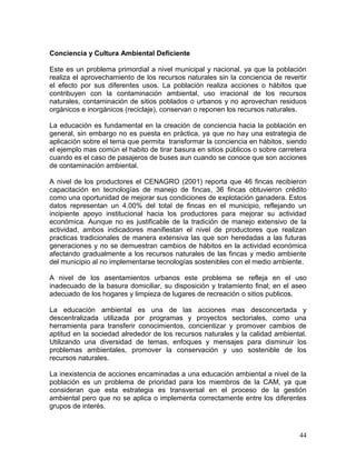 44
Conciencia y Cultura Ambiental Deficiente
Este es un problema primordial a nivel municipal y nacional, ya que la población
realiza el aprovechamiento de los recursos naturales sin la conciencia de revertir
el efecto por sus diferentes usos. La población realiza acciones o hábitos que
contribuyen con la contaminación ambiental, uso irracional de los recursos
naturales, contaminación de sitios poblados o urbanos y no aprovechan residuos
orgánicos e inorgánicos (reciclaje), conservan o reponen los recursos naturales.
La educación es fundamental en la creación de conciencia hacia la población en
general, sin embargo no es puesta en práctica, ya que no hay una estrategia de
aplicación sobre el tema que permita transformar la conciencia en hábitos, siendo
el ejemplo mas común el habito de tirar basura en sitios públicos o sobre carretera
cuando es el caso de pasajeros de buses aun cuando se conoce que son acciones
de contaminación ambiental.
A nivel de los productores el CENAGRO (2001) reporta que 46 fincas recibieron
capacitación en tecnologías de manejo de fincas, 36 fincas obtuvieron crédito
como una oportunidad de mejorar sus condiciones de explotación ganadera. Estos
datos representan un 4.00% del total de fincas en el municipio, reflejando un
incipiente apoyo institucional hacia los productores para mejorar su actividad
económica. Aunque no es justificable de la tradición de manejo extensivo de la
actividad, ambos indicadores manifiestan el nivel de productores que realizan
practicas tradicionales de manera extensiva las que son heredadas a las futuras
generaciones y no se demuestran cambios de hábitos en la actividad económica
afectando gradualmente a los recursos naturales de las fincas y medio ambiente
del municipio al no implementarse tecnologías sostenibles con el medio ambiente.
A nivel de los asentamientos urbanos este problema se refleja en el uso
inadecuado de la basura domiciliar, su disposición y tratamiento final; en el aseo
adecuado de los hogares y limpieza de lugares de recreación o sitios publicos.
La educación ambiental es una de las acciones mas desconcertada y
descentralizada utilizada por programas y proyectos sectoriales, como una
herramienta para transferir conocimientos, concientizar y promover cambios de
aptitud en la sociedad alrededor de los recursos naturales y la calidad ambiental.
Utilizando una diversidad de temas, enfoques y mensajes para disminuir los
problemas ambientales, promover la conservación y uso sostenible de los
recursos naturales.
La inexistencia de acciones encaminadas a una educación ambiental a nivel de la
población es un problema de prioridad para los miembros de la CAM, ya que
consideran que esta estrategia es transversal en el proceso de la gestión
ambiental pero que no se aplica o implementa correctamente entre los diferentes
grupos de interés.
 