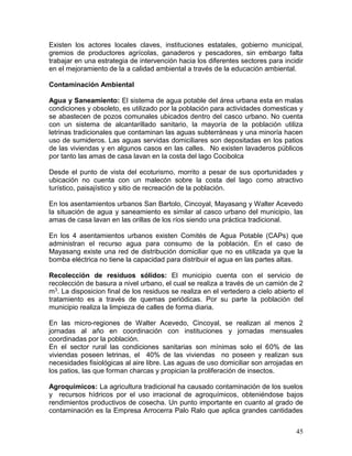45
Existen los actores locales claves, instituciones estatales, gobierno municipal,
gremios de productores agrícolas, ganaderos y pescadores, sin embargo falta
trabajar en una estrategia de intervención hacia los diferentes sectores para incidir
en el mejoramiento de la a calidad ambiental a través de la educación ambiental.
Contaminación Ambiental
Agua y Saneamiento: El sistema de agua potable del área urbana esta en malas
condiciones y obsoleto, es utilizado por la población para actividades domesticas y
se abastecen de pozos comunales ubicados dentro del casco urbano. No cuenta
con un sistema de alcantarillado sanitario, la mayoría de la población utiliza
letrinas tradicionales que contaminan las aguas subterráneas y una minoría hacen
uso de sumideros. Las aguas servidas domiciliares son depositadas en los patios
de las viviendas y en algunos casos en las calles. No existen lavaderos públicos
por tanto las amas de casa lavan en la costa del lago Cocibolca
Desde el punto de vista del ecoturismo, morrito a pesar de sus oportunidades y
ubicación no cuenta con un malecón sobre la costa del lago como atractivo
turístico, paisajístico y sitio de recreación de la población.
En los asentamientos urbanos San Bartolo, Cincoyal, Mayasang y Walter Acevedo
la situación de agua y saneamiento es similar al casco urbano del municipio, las
amas de casa lavan en las orillas de los ríos siendo una práctica tradicional.
En los 4 asentamientos urbanos existen Comités de Agua Potable (CAPs) que
administran el recurso agua para consumo de la población. En el caso de
Mayasang existe una red de distribución domiciliar que no es utilizada ya que la
bomba eléctrica no tiene la capacidad para distribuir el agua en las partes altas.
Recolección de residuos sólidos: El municipio cuenta con el servicio de
recolección de basura a nivel urbano, el cual se realiza a través de un camión de 2
m3. La disposicion final de los residuos se realiza en el vertedero a cielo abierto el
tratamiento es a través de quemas periódicas. Por su parte la población del
municipio realiza la limpieza de calles de forma diaria.
En las micro-regiones de Walter Acevedo, Cincoyal, se realizan al menos 2
jornadas al año en coordinación con instituciones y jornadas mensuales
coordinadas por la población.
En el sector rural las condiciones sanitarias son mínimas solo el 60% de las
viviendas poseen letrinas, el 40% de las viviendas no poseen y realizan sus
necesidades fisiológicas al aire libre. Las aguas de uso domiciliar son arrojadas en
los patios, las que forman charcas y propician la proliferación de insectos.
Agroquimicos: La agricultura tradicional ha causado contaminación de los suelos
y recursos hídricos por el uso irracional de agroquímicos, obteniéndose bajos
rendimientos productivos de cosecha. Un punto importante en cuanto al grado de
contaminación es la Empresa Arrocerra Palo Ralo que aplica grandes cantidades
 