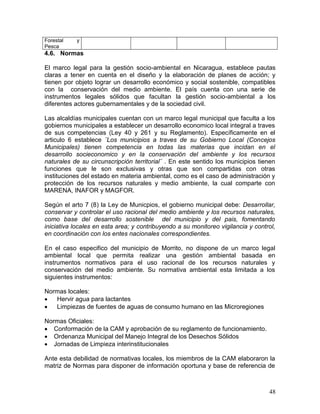 48
Forestal y
Pesca
4.6. Normas
El marco legal para la gestión socio-ambiental en Nicaragua, establece pautas
claras a tener en cuenta en el diseño y la elaboración de planes de acción; y
tienen por objeto lograr un desarrollo económico y social sostenible, compatibles
con la conservación del medio ambiente. El país cuenta con una serie de
instrumentos legales sólidos que facultan la gestión socio-ambiental a los
diferentes actores gubernamentales y de la sociedad civil.
Las alcaldías municipales cuentan con un marco legal municipal que faculta a los
gobiernos municipales a establecer un desarrollo economico local integral a traves
de sus competencias (Ley 40 y 261 y su Reglamento). Específicamente en el
articulo 6 establece ¨Los municipios a traves de su Gobierno Local (Concejos
Municipales) tienen competencia en todas las materias que incidan en el
desarrollo socieconomico y en la conservación del ambiente y los recursos
naturales de su circunscripción territorial¨ . En este sentido los municipios tienen
funciones que le son exclusivas y otras que son compartidas con otras
instituciones del estado en materia ambiental, como es el caso de administración y
protección de los recursos naturales y medio ambiente, la cual comparte con
MARENA, INAFOR y MAGFOR.
Según el arto 7 (8) la Ley de Municpios, el gobierno municipal debe: Desarrollar,
conservar y controlar el uso racional del medio ambiente y los recursos naturales,
como base del desarrollo sostenible del municipio y del pais, fomentando
iniciativa locales en esta area; y contribuyendo a su monitoreo vigilancia y control,
en coordinación con los entes nacionales correspondientes.
En el caso especifico del municipio de Morrito, no dispone de un marco legal
ambiental local que permita realizar una gestión ambiental basada en
instrumentos normativos para el uso racional de los recursos naturales y
conservación del medio ambiente. Su normativa ambiental esta limitada a los
siguientes instrumentos:
Normas locales:
 Hervir agua para lactantes
 Limpiezas de fuentes de aguas de consumo humano en las Microregiones
Normas Oficiales:
 Conformación de la CAM y aprobación de su reglamento de funcionamiento.
 Ordenanza Municipal del Manejo Integral de los Desechos Sólidos
 Jornadas de Limpieza interinstitucionales
Ante esta debilidad de normativas locales, los miembros de la CAM elaboraron la
matriz de Normas para disponer de información oportuna y base de referencia de
 