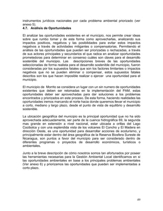 49
instrumentos jurídicos nacionales por cada problema ambiental priorizado (ver
anexo 5).
4.7. Análisis de Oportunidades
El analizar las oportunidades existentes en el municipio, nos permite crear ideas
sobre que rumbo tomar y de esta forma como aprovecharlas, analizando sus
impactos positivos, negativos y las posibilidades para evitar estos impactos
negativos a través de actividades mitigantes o compensatorias. Permitiendo el
análisis de las oportunidades que pueden ser priorizadas o rechazadas, a través
de sus actores principales y secundarios el que radica en analizar oportunidades
prometedoras para determinar en consenso cuáles son claves para el desarrollo
sostenible del municipio. Las descripciones breves de las oportunidades
seleccionadas de forma realista para el desarrollo sostenible del municipio, fueron
consideradas por los supuestos fatales que son los factores limitantes o impactos
negativos que no se pueden eliminar o compensar, estos supuestos fatales
descritos son los que hacen imposible realizar o ejercer una oportunidad para el
municipio.
El municipio de Morrito se considera un lugar con un sin numero de oportunidades
existentes que deben ser retomadas en la implementación del PAM, estas
oportunidades deber ser aprovechadas para dar soluciones a los problemas
encontrados y priorizados en este proceso. De esta forma, haciendo realidades las
oportunidades iremos marcando el norte hacia donde queremos llevar el municipio
a corto, mediano y largo plazo, desde el punto de vista de equilibrio y desarrollo
sostenible.
La ubicación geográfica del municipio es la principal oportunidad que no ha sido
aprovechada adecuadamente, ser parte de la cuenca hidrográfica 69, la segunda
mas grande en extensión a nivel nacional, estar ubicada a orillas del Lago
Cocibolca y con una esplendida vista de los volcanes El Concho y El Madera en
dirección Oeste, es una oportunidad para desarrollar acciones de ecoturismo, y
principalmente estar dentro del área geográfica de la Reserva Biosfera Sureste de
Nicaragua, son puntos a favor del municipio para ser considerado dentro de
diferentes programas o proyectos de desarrollo económicos, turísticos o
ambientales.
Junto a la breve descripción de cómo nosotros somos tan afortunados por poseer
las herramientas necesarias para la Gestión Ambiental Local identificamos en si
las oportunidades ambientales en base a los principales problemas ambientales
(Ver anexo 6) y priorizamos las oportunidades que pueden ser implementadas a
corto plazo.
 