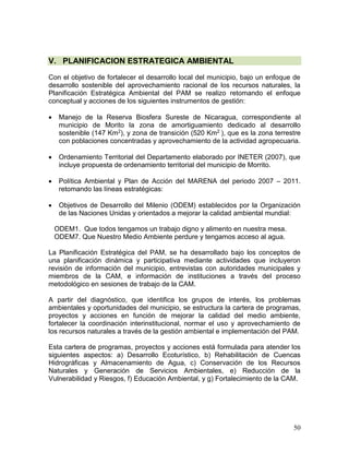 50
V. PLANIFICACION ESTRATEGICA AMBIENTAL
Con el objetivo de fortalecer el desarrollo local del municipio, bajo un enfoque de
desarrollo sostenible del aprovechamiento racional de los recursos naturales, la
Planificación Estratégica Ambiental del PAM se realizo retomando el enfoque
conceptual y acciones de los siguientes instrumentos de gestión:
 Manejo de la Reserva Biosfera Sureste de Nicaragua, correspondiente al
municipio de Morito la zona de amortiguamiento dedicado al desarrollo
sostenible (147 Km2), y zona de transición (520 Km2 ), que es la zona terrestre
con poblaciones concentradas y aprovechamiento de la actividad agropecuaria.
 Ordenamiento Territorial del Departamento elaborado por INETER (2007), que
incluye propuesta de ordenamiento territorial del municipio de Morrito.
 Política Ambiental y Plan de Acción del MARENA del periodo 2007 – 2011.
retomando las líneas estratégicas:
 Objetivos de Desarrollo del Milenio (ODEM) establecidos por la Organización
de las Naciones Unidas y orientados a mejorar la calidad ambiental mundial:
ODEM1. Que todos tengamos un trabajo digno y alimento en nuestra mesa.
ODEM7. Que Nuestro Medio Ambiente perdure y tengamos acceso al agua.
La Planificación Estratégica del PAM, se ha desarrollado bajo los conceptos de
una planificación dinámica y participativa mediante actividades que incluyeron
revisión de información del municipio, entrevistas con autoridades municipales y
miembros de la CAM, e información de instituciones a través del proceso
metodológico en sesiones de trabajo de la CAM.
A partir del diagnóstico, que identifica los grupos de interés, los problemas
ambientales y oportunidades del municipio, se estructura la cartera de programas,
proyectos y acciones en función de mejorar la calidad del medio ambiente,
fortalecer la coordinación interinstitucional, normar el uso y aprovechamiento de
los recursos naturales a través de la gestión ambiental e implementación del PAM.
Esta cartera de programas, proyectos y acciones está formulada para atender los
siguientes aspectos: a) Desarrollo Ecoturístico, b) Rehabilitación de Cuencas
Hidrográficas y Almacenamiento de Agua, c) Conservación de los Recursos
Naturales y Generación de Servicios Ambientales, e) Reducción de la
Vulnerabilidad y Riesgos, f) Educación Ambiental, y g) Fortalecimiento de la CAM.
 