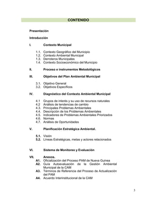 5
CONTENIDO
Presentación
Introducción
I. Contexto Municipal
1.1. Contexto Geográfico del Municipio
1.2. Contexto Ambiental Municipal
1.3. Derroteros Municipales
1.4. Contexto Socioeconómico del Municipio
II. Proceso e instrumentos Metodológicos
III. Objetivos del Plan Ambiental Municipal
3.1. Objetivo General
3.2. Objetivos Específicos
IV. Diagnóstico del Contexto Ambiental Municipal
4.1 Grupos de interés y su uso de recursos naturales
4.2 Análisis de tendencias de cambio
4.3. Principales Problemas Ambientales
4.4. Descripción de los Problemas Ambientales
4.5. Indicadores de Problemas Ambientales Priorizados
4.6. Normas
4.7. Análisis de Oportunidades
V. Planificación Estratégica Ambiental.
5.1. Visión
5.2. Líneas Estratégicas, metas y actores relacionados
VI. Sistema de Monitoreo y Evaluación
VII. Anexos.
A1. Oficialización del Proceso PAM de Nueva Guinea
A2. Guía Autoevaluación de la Gestión Ambiental
Municipal de la CAM
A3. Términos de Referencia del Proceso de Actualización
del PAM
A4. Acuerdo Interinstitucional de la CAM
 