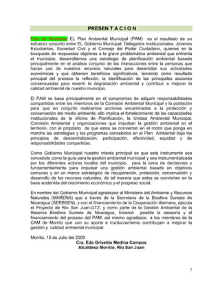 7
PRESEN T A C I O N
Foto de Alcaldesa EL Plan Ambiental Municipal (PAM) es el resultado de un
esfuerzo conjunto entre EL Gobierno Municipal, Delegados Institucionales, Jóvenes
Estudiantes, Sociedad Civil y el Consejo del Poder Ciudadano, quienes en la
búsqueda de respuestas objetivas a la grave problemática ambiental que enfrenta
el municipio, desarrollamos una estrategia de planificación ambiental basada
principalmente en el análisis conjunto de las interacciones entre la personas que
hacen uso de nuestros recursos naturales para desarrollar sus actividades
económicas y que obtienen beneficios significativos, teniendo como resultado
principal del proceso la reflexión, la identificación de las principales acciones
consensuadas para revertir la degradación ambiental y contribuir a mejorar la
calidad ambiental de nuestro municipio.
El PAM se basa principalmente en el compromiso de adquirir responsabilidades
compartidas entre los miembros de la Comisión Ambiental Municipal y la población
para que en conjunto realicemos acciones encaminadas a la protección y
conservación del medio ambiente; ello implica el fortalecimiento de las capacidades
institucionales de la oficina de Planificación, la Unidad Ambiental Municipal,
Comisión Ambiental y organizaciones que impulsan la gestión ambiental en el
territorio, con el propósito de que estos se conviertan en el motor que ponga en
marcha las estrategias y los programas concebidos en el Plan Ambiental bajo los
principios de descentralización, participación, efectividad, equidad y de
responsabilidades compartidas.
Como Gobierno Municipal nuestro interés principal es que este instrumento sea
concebido como la guía para la gestión ambiental municipal y sea instrumentalizada
por los diferentes actores locales del municipio, para la toma de decisiones y
fundamentalmente para impulsar una gestión ambiental basada en objetivos
comunes y en un marco estratégico de recuperación, protección, conservación y
desarrollo de los recursos naturales, de tal manera que estos se conviertan en la
base sostenida del crecimiento económico y el progreso social.
En nombre del Gobierno Municipal agradezco al Ministerio del Ambiente y Recursos
Naturales (MARENA) que a través de la Secretaria de la Biosfera Sureste de
Nicaragua (SERBSEN), y con el financiamiento de la Cooperación Alemana, ejecuta
el Proyecto de Río San Juan-GTZ, y como parte de la Gestión Ambiental de la
Reserva Biosfera Sureste de Nicaragua, hicieron posible la asesoría y el
financiamiento del proceso del PAM, así mismo agradezco a los miembros de la
CAM de Morrito que con su aporte e involucramiento contribuyen a mejorar la
gestión y calidad ambiental municipal.
Morrito, 15 de Julio del 2009
Cra. Eda Griselda Medina Campos
Alcaldesa Morrito, Río San Juan
 