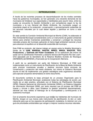 8
INTRODUCCION
A través de los recientes procesos de descentralización de los niveles centrales
hacia los gobiernos municipales, se han generado una creciente demanda de los
municipios de fortalecer sus capacidades y habilidades para asumir retos, entre los
cuales se encuentra la Gestión Ambiental y por competencia según la ley de
municipios y la Ley General del Medio Ambiente, los municipios juegan un
importante papel en la protección, conservación y aprovechamiento sostenible de
los recursos naturales por lo cual deben legislar y planificar en torno a esta
temática.
En este sentido la Comisión Ambiental Municipal de Morrito (CAM), ha elaborado el
Plan Ambiental Municipal considerándolo como un instrumento de gestión ambiental
idóneo para orientar inversiones sostenibles y conservar y proteger los recursos
naturales propios del municipio aplicando el marco legal ambiental nacional y local
para alcanzar el equilibrio en el desarrollo sostenible del municipio.
Este PAM es producto, del intenso trabajo en equipo entre la Alcaldía Municipal a
través de la UAM, MARENA, INAFOR, MINED, MINSA, MAGFOR, FES,
Productores, y Gabinete del Poder Ciudadano. En la realización del mismo se
contó con la coordinación financiera y asesoría técnica del Proyecto Rio San Juan–
GTZ ejecutado por la Secretaria de la Reserva Biosfera Sureste de Nicaragua
(SERBSEN) del MARENA y financiado por la Cooperación Alemana.
A partir de su aprobación por parte del Gobierno Municipal, el PAM será
implementado como un instrumento de Planificación de la Mesa de Medio Ambiente
para priorizar inversiones anuales y destinar recursos hacia acciones de
conservación y protección del medio ambiente. Así mismo el Gobierno Municipal
asume el reto de implementar una gestión estratégica ante organismos donantes
para ejecutar proyectos demandados en dicho documento.
El documento contiene la base principal de un proceso Organizado para la
Planificación Ambiental Municipal, analizando todas las estrategias de acción, por
medio de un plan practico, articulado con el Sistema de Planificación Municipal
(SPM), Sistema Nacional de Información Ambiental (SINIA) y el Sistema Integrado
de Información Municipal (SIIM), por tanto requiere que el proceso del PAM se
inserte y vincule a ellos, para fortalecer la gestión ambiental descentralizada,
dándole así mas validez al liderazgo de la municipalidad y contribuyendo a la
autonomía municipal.
Con el presente documento esperamos que tod@s los habitantes del municipio de
Morrito, tengan en sus manos este instrumento de planificación, le den un valor
relevante para que en los espacios de participación ciudadana, lo retomen con una
guía de prioridades ambientales que vengan a mejorar nuestros recursos naturales.
 