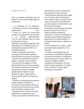 COMO NOS AFECTA ?
Estas son algunas desventajas que nos
afectan en el uso de tecnología digital en
la educación:
• La estabilidad de las conexiones.
• Limitaciones técnicas (desconexiones,
imprecisiones, etc.).
• Puede ser fuente de frustraciones
cuando no conseguimos lo que buscamos
o no funciona adecuadamente.
• No ha sido concebido como un medio
de educación no formal.
Dado que el aprendizaje cooperativo está
sustentado en las actitudes sociales, una
sociedad perezosa puede influir en el
aprendizaje efectivo.
• Dado el vertiginoso avance de las
tecnologías, éstas tienden a quedarse
descontinuadas muy pronto lo que obliga
a actualizar frecuentemente el equipo y
adquirir y aprender nuevos software.
• El costo de la tecnología no es nada
despreciable por lo que hay que disponer
de un presupuesto generoso y frecuente
que permita actualizar los equipos
periódicamente. Además hay que
disponer de lugares seguros para su
almacenaje para prevenir el robo de los
equipos.
- Respecto a las desventajas que posee el
profesor podemos atendernos a:
Es necesaria la capacitación continua de
los docentes por lo que tiene que invertir
recursos (tiempo y dinero) en ello.
• Frecuentemente el Profesor se siente
agobiado por su trabajo por lo que
muchas veces prefiere el método clásico
evitando de esta manera compromisos
que demanden tiempo y esfuerzo.
• Hay situaciones muy particulares donde
una animación, video o presentación
nunca pueden superar al mundo real por
lo que es necesario la experimentación
que solo se logra en un laboratorio o aula
de clases bien equipada.
Ø Respecto a las desventajas que puede
poseer el alumno con las TIC son:
Dada la cantidad y variedad de
información, es fácil que el estudiante se
distraiga y pierda tiempo navegando en
páginas que no le brinde provecho. El
estudiante puede perder su objetivo y su
tiempo.
• Si los compañeros son “flojos”, puede
que el aprendizaje cooperativo no se
consolide.
• El interés al estudio pueda que sea
sustituido por la curiosidad y exploración
en la web en actividades no académicas
tales como diversión, música, videos, etc.
• Dada la cantidad, variedad e
inmediatez de información, los chicos
puedan sentirse saturados y en muchos
casos se remiten a “cortar y pegar”
información sin procesarla.
 