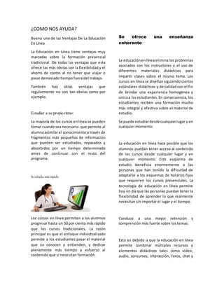 ¿COMO NOS AYUDA?
Bueno una de las Ventajas De La Educación
En Línea
La Educación en Línea tiene ventajas muy
marcadas sobre la formación presencial
tradicional. De todas las ventajas que esta
ofrece las más obvias son la flexibilidad y el
ahorro de costos al no tener que viajar o
pasar demasiado tiempo fuera del trabajo.
También hay otras ventajas que
regularmente no son tan obvias como por
ejemplo:
Estudiar a su propio ritmo:
La mayoría de los cursos en línea se pueden
tomar cuando sea necesario. que permite al
alumnoasimilar el conocimiento a través de
fragmentos más pequeños de información
que pueden ser estudiados, repasados y
absorbidos por un tiempo determinado
antes de continuar con el resto del
programa.
Se estudia más rápido:
Los cursos en línea permiten a los alumnos
progresar hasta un 50 por ciento más rápido
que los cursos tradicionales. La razón
principal es que el enfoque individualizado
permite a los estudiantes pasar el material
que ya conocen y entienden, y dedicar
plenamente más tiempo y esfuerzo al
contenido que si necesitan formación.
Se ofrece una enseñanza
coherente:
La educaciónen línea elimina los problemas
asociados con los instructores y el uso de
diferentes materiales didácticos para
impartir clases sobre el mismo tema. Los
cursos en línea se diseñan siguiendo ciertos
estándares didácticos y de calidad con el fin
de brindar una experiencia homogénea y
únicaa losestudiantes. En consecuencia, los
estudiantes reciben una formación mucho
más integral y efectiva sobre el material de
estudio.
Se puede estudiardesde cualquier lugar y en
cualquier momento:
La educación en línea hace posible que los
alumnos puedan tener acceso al contenido
de los cursos desde cualquier lugar y en
cualquier momento. Este esquema de
estudio beneficia enormemente a las
personas que han tenido la dificultad de
adaptarse a los esquemas de horarios fijos
que requieren los cursos presenciales. La
tecnología de educación en línea permite
hoy en día que las personas puedan tener la
flexibilidad de aprender lo que realmente
necesitan sin importar el lugar y el tiempo.
Conduce a una mayor retención y
comprensión más fuerte sobre los temas:
Esto es debido a que la educación en línea
permite combinar múltiples recursos y
elementos didácticos tales como video,
audio, concursos, interacción, foros, chat y
 