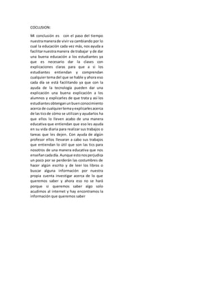 COCLUSION:
Mi conclusión es con el paso del tiempo
nuestramanerade vivir va cambiando por lo
cual la educación cada vez más, nos ayuda a
facilitarnuestramanera de trabajar y de dar
una buena educación a los estudiantes ya
que es necesario dar la clases con
explicaciones claras para que a si los
estudiantes entiendan y comprendan
cualquier tema del que se hable y ahora eso
cada día se está facilitando ya que con la
ayuda de la tecnología pueden dar una
explicación una buena explicación a los
alumnos y explicarles de que trata y así los
estudiantesobtenganunbuenconocimiento
acerca de cualquiertemayexplicarlesacerca
de las ticsde cómo se utilizan y ayudarlos ha
que ellos lo lleven acabo de una manera
educativa que entiendan que eso les ayuda
en su vida diaria para realizar sus trabajos o
tareas que les dejen. Con ayuda de algún
profesor ellos llevaran a cabo sus trabajos
que entiendan lo útil que son las tics para
nosotros de una manera educativa que nos
enseñancadadía. Aunque estonosperjudica
un poco por se perderán las costumbres de
hacer algún escrito y de leer los libros o
buscar alguna información por nuestra
propia cuenta investigar acerca de lo que
queremos saber y ahora eso no se hará
porque si queremos saber algo solo
acudimos al internet y hay encontramos la
información que queremos saber
 