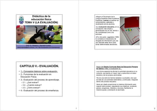 Didáctica de la                                                 Según el Diccionario de la
                                                                               Lengua Española (Real Academia
                educación física                                               Española), evaluar es estimar los
            TEMA V (LA EVALUACIÓN)                                             conocimientos, aptitudes y
                                                                               rendimiento de los alumnos.
                                                                                La evaluación educativa, en su
                                                                               concepción más amplia y
                                                                               generalizada hoy en día, tiende a
                                                                               ser considerada como una
                                                                               actividad
                                                                                 Por otra parte, Lagardera (1999)
                                                                               la considera el mecanismo de
                                                                               recogida de información que una
                                                                               vez valorada debe servir para
                                                                               tomar determinadas decisiones.
               Prof. Dr. Roberto J. Barcala Furelos
roberto.barcala@edu.xunta.es web- http://es.geocities.com/robertobarcala




    CAPÍTULO V.- EVALUACIÓN.                                                    Según del Diseño Curricular Base de Educación Primaria
                                                                                de Galicia (1992), la evaluación es…
  • 1.- Conceptos básicos sobre evaluación.                                     •una forma especial de afrontar la actividad educativa en su
                                                                                conjunto, que aporta un mayor rigor y autocrítica a la labor
  • 2.- Funciones de la evaluación en                                           docente y de los propios alumnos/as.
    Educación Física.                                                           •No es una serie de hechos aislados o puntuales, sino que
  • 3.- Evaluación del proceso de aprendizaje.                                  se trata de una actividad sistemática y continuada, integrada
                                                                                dentro del proceso educativo.
      – 3.1.- ¿Qué evaluar?
                                                                                •tiene por objeto proporcionar la máxima información para
      – 3.2.- ¿Cuándo evaluar?
                                                                                mejorar este proceso, reajustando sus objetivos, revisando
      – 3.3.- ¿Cómo evaluar?                                                    planes, programas, métodos y recursos, facilitando la
  • 4.- Evaluación del proceso de enseñanza.                                    máxima ayuda y orientación al alumnado.




                                                                           1                                                                    2
 