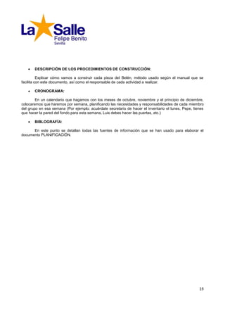    DESCRIPCIÓN DE LOS PROCEDIMIENTOS DE CONSTRUCCIÓN:

          Explicar cómo vamos a construir cada pieza del Belén, método usado según el manual que se
facilita con este documento, así como el responsable de cada actividad a realizar.

      CRONOGRAMA:

        En un calendario que hagamos con los meses de octubre, noviembre y el principio de diciembre,
colocaremos que haremos por semana, planificando las necesidades y responsabilidades de cada miembro
del grupo en esa semana (Por ejemplo: acuérdate secretario de hacer el inventario el lunes, Pepe, tienes
que hacer la pared del fondo para esta semana, Luis debes hacer las puertas, etc.)

      BIBLOGRAFÍA:

      En este punto se detallan todas las fuentes de información que se han usado para elaborar el
documento PLANIFICACIÓN.




                                                                                                     19
 