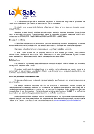 Si se decide reciclar piezas de anteriores proyectos, el profesor se asegurará de que todos los
clavos u otros elementos que puedan provocar heridas han sido retirados.

        En ningún caso se guardarán tableros o listones con clavos u otros que por descuido puedan
producir heridas.

        Mantener el taller limpio y ordenado es una garantía a la hora de evitar accidentes, por lo que se
pedirá al alumnado que recojan y barran todos los restos de materiales empleados para evitar tropezones o
resbalones. LA SEGURIDAD TAMBIÉN GUARDA RELACIÓN CON LA LIMPIEZA.

En caso de accidente

        El alumnado deberá conocer las medidas a adoptar en caso de accidente. Por ejemplo, se deberá
evitar que se produzcan aglomeraciones que añadan nerviosismo y confusión a la persona accidentada.

       El profesor actuará de la manera más adecuada según la gravedad del accidente.

        El aula - Taller cuenta con un pequeño botiquín de fácil acceso que incluye, como mínimo,
desinfectantes y antisépticos autorizados, crema para quemaduras leves, gasas estériles, algodón hidrófilo,
venda, esparadrapo, apósitos adhesivos, tijeras, pinzas y guantes desechables.

Señalizaciones

       Las señales de seguridad que se usen deberán ceñirse a las de las normas dictadas por el Instituto
de Seguridad e Higiene en el Trabajo.

       El profesor podría pedir la realización de otras señales no homologadas que puedan ayudar a la
comprensión de las normas de seguridad en el taller, pero al mismo tiempo se debería acostumbrar a los
alumnos a reconocer las señales básicas.

Sobre los problemas con la electricidad

         En general, el alumnado no deberá manipular aparatos que funcionen con tensiones superiores a
las de las pilas.

       Los riesgos eléctricos derivados del uso de máquinas - herramienta pueden provenir del
calentamiento de los cables y/o enchufes; por tirones que, por accidente, puedan darse a los cables con el
consiguiente riesgo de producir cortocircuitos; o por la manipulación incorrecta de las conexiones. Como es
imprescindible el uso de máquinas - herramienta que funcionan con tensiones de 220 V, el profesor se
asegurará de que los enchufes y cables se encuentren en perfectas condiciones.

        Para mayor información sobre las normas existentes respecto a la seguridad e higiene en el trabajo
podemos recurrir a las guías relacionadas con este tema que publica el Instituto Nacional de Seguridad e
Higiene en el Trabajo, cuya dirección de Internet es la siguiente: www.mtas.es/insht/practice/guias.htm




                                                                                                        27
 