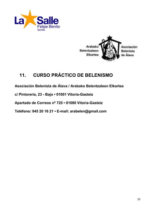 11.      CURSO PRÁCTICO DE BELENISMO

Asociación Belenista de Álava / Arabako Belentzaleen Elkartea

c/ Pintorería, 23 - Bajo • 01001 Vitoria-Gasteiz

Apartado de Correos nº 725 • 01080 Vitoria-Gasteiz

Teléfono: 945 20 16 21 • E-mail: arabelen@gmail.com




                                                                29
 